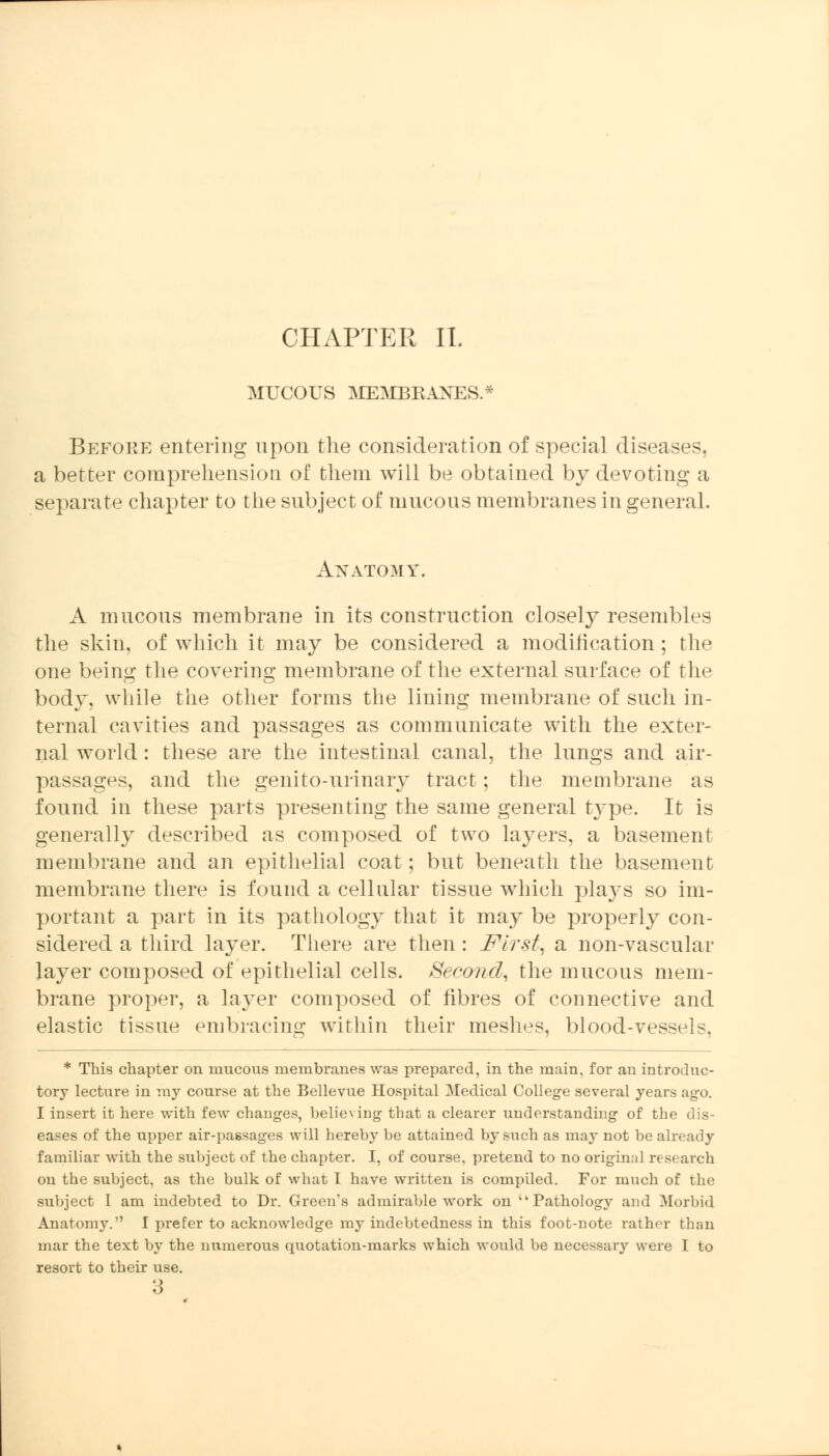 CHAPTER II. MUCOUS MEMBRANES.* BefoPwE entering upon the consideration of special diseases, a better comprehension of them will be obtained by devoting a separate chapter to the subject of mucous membranes in general. Anatomy. A mucous membrane in its construction closely resembles the skin, of which it may be considered a modification ; the one being the covering membrane of the external surface of the body, while the other forms the lining membrane of such in- ternal cavities and passages as communicate with the exter- nal world : these are the intestinal canal, the lungs and air- passages, and the genito-urinary tract; the membrane as found in these parts presenting the same general type. It is generally described as composed of two layers, a basement membrane and an epithelial coat; but beneath the basement membrane there is found a cellular tissue which pla}Ts so im- portant a part in its pathology that it may be properly con- sidered a third layer. There are then : First, a non-vascular layer composed of epithelial cells. Second, the mucous mem- brane proper, a layer composed of fibres of connective and elastic tissue embracing within their meshes, blood-vessels, * This chapter on mucous membranes was prepared, in the main, for an introduc- tory lecture in my course at the Bellevue Hospital Medical College several years ago. I insert it here with few changes, believing that a clearer understanding of the dis- eases of the upper air-passages will hereby be attained by such as may not be already familiar with the subject of the chapter. I, of course, pretend to no original research on the subject, as the bulk of what I have written is compiled. For much of the subject I am indebted to Dr. Green's admirable work on tk Pathology and Morbid Anatomy. I prefer to acknowledge my indebtedness in this foot-note rather than mar the text by the numerous quotation-marks which would be necessary were I to resort to their use. 3