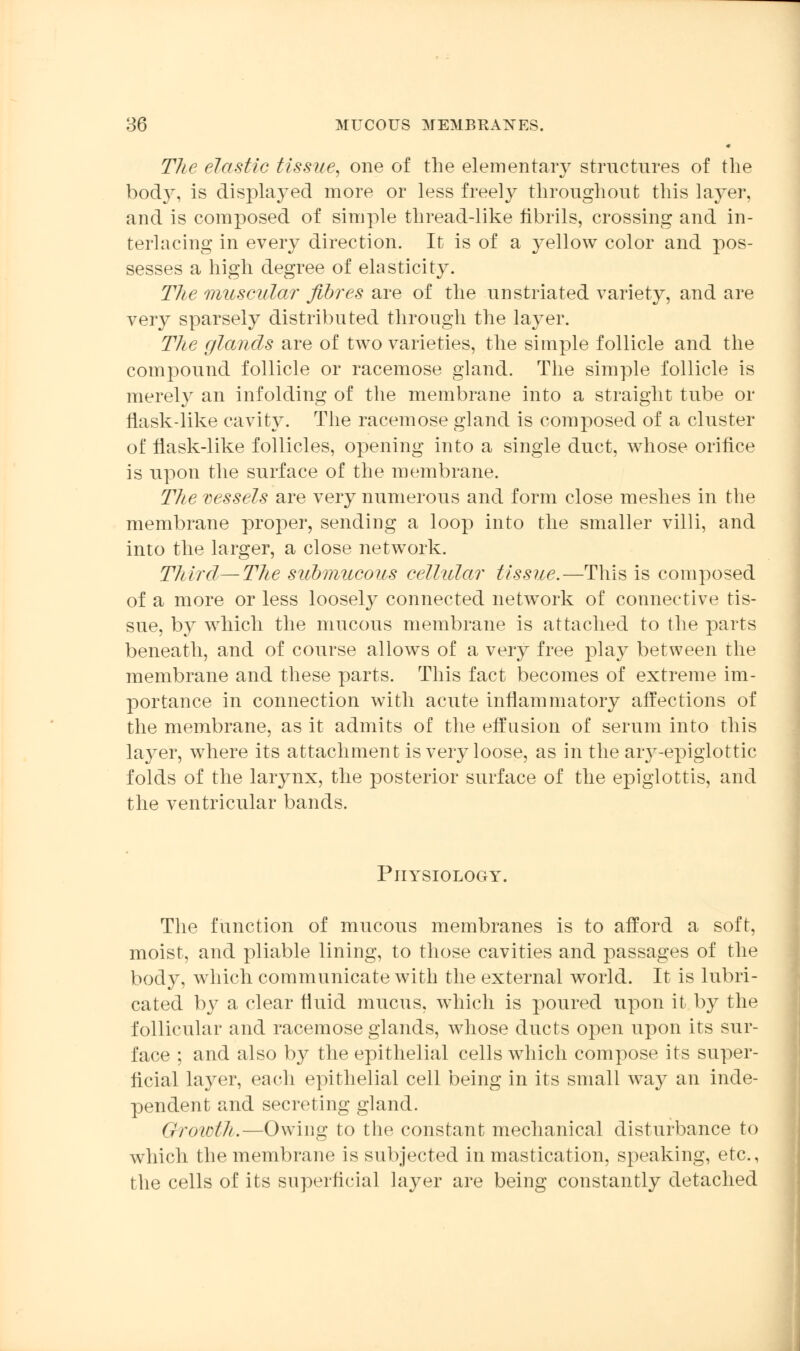 The elastic tissue, one of the elementary structures of the body, is displayed more or less freely throughout this layer, and is composed of simple thread-like fibrils, crossing and in- terlacing in every direction. It is of a yellow color and pos- sesses a high degree of elasticity. The muscular fibres are of the unstriated variety, and are very sparsely distributed through the layer. The glands are of two varieties, the simple follicle and the compound follicle or racemose gland. The simple follicle is merely an infolding of the membrane into a straight tube or flask-like cavity. The racemose gland is composed of a cluster of flask-like follicles, opening into a single duct, whose orifice is upon the surface of the membrane. The vessels are very numerous and form close meshes in the membrane proper, sending a loop into the smaller villi, and into the larger, a close network. Third—The submucous cellular tissue.—This is composed of a more or less loosely connected network of connective tis- sue, by which the mucous membrane is attached to the parts beneath, and of course allows of a very free play between the membrane and these parts. This fact becomes of extreme im- portance in connection with acute inflammatory affections of the membrane, as it admits of the effusion of serum into this layer, where its attachment is very loose, as in the aiy-epiglottic folds of the larynx, the posterior surface of the epiglottis, and the ventricular bands. Physiology. The function of mucous membranes is to afford a soft, moist, and pliable lining, to those cavities and passages of the body, which communicate with the external world. It is lubri- cated by a clear fluid mucus, which is poured upon it by the follicular and racemose glands, whose ducts open upon its sur- face ; and also by the epithelial cells which compose its super- ficial layer, each epithelial cell being in its small way an inde- pendent and secreting gland. Growth.—Owing to the constant mechanical disturbance to which the membrane is subjected in mastication, speaking, etc., the cells of its superficial layer are being constantly detached