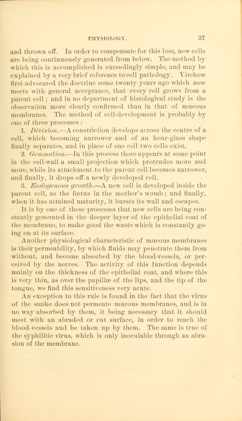 and thrown off. In order to compensate for this loss, new cells are being continuously generated from below. The method by which this is accomplished is exceedingly simple, and may be explained by a very brief reference to cell pathology. Virchow first advocated the doctrine some twenty years ago which now meets with general acceptance, that every cell grows from a parent cell; and in no department of histological study is the observation more clearly confirmed than in that of mucous membranes. The method of cell-development is probably by one of three processes : 1. Division.—A constriction develops across the centre of a cell, which becoming narrower and of an hour-glass shape finally separates, and in place of one cell two cells exist. 2. Gemmation.—In this process there appears at some point in the cell-wall a small projection which protrudes more and more, while its attachment to the parent cell becomes narrower, and finally, it drops off a newly developed cell. 3. Endogenous growth.—A new cell is developed inside the parent cell, as the fcetus in the mother s womb; and finally, when it has attained maturity, it bursts its wall and escapes. It is by one of these processes that new cells are being con- stantly generated in the deeper layer of the epithelial coat of the membrane, to make good the waste which is constantly go- ing on at its surface. Another physiological characteristic of mucous membranes is their permeability, by which fluids may penetrate them from without, and become absorbed by the blood-vessels, or per- ceived by the nerves. The activity of this function depends mainly on the thickness of the epithelial coat, and where this is very thin, as over the papillae of the lips, and the tip of the tongue, we find this sensitiveness very acute. An exception to this rule is found in the fact that the virus of the snake does not permeate mucous membranes, and is in no way absorbed by them, it being necessary that it should meet with an abraded or cut surface, in order to reach the blood-vessels and be taken up by them. The same is true of the syphilitic virus, which is only inoculable through an abra- sion of the membrane.