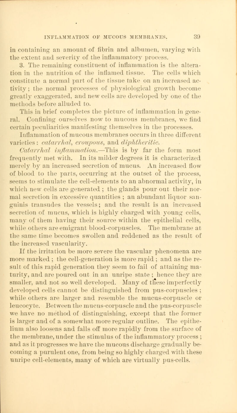 in containing an amount of fibrin and albumen, varying with the extent and severity of the inflammatory process. 3. The remaining constituent of inflammation is the altera- tion in the nutrition of the inflamed tissue. The cells which constitute a normal part of the tissue take on an increased ac- tivity: the normal processes of physiological growth become greatly exaggerated, and new cells are developed by one of the methods before alluded to. This in brief completes the picture of inflammation in gene- ral. Confining ourselves now to mucous membranes, we And certain peculiarities manifesting themselves in the processes. Inflammation of mucous membranes occurs in three different varieties: catarrhal, croupous, and diphtheritic. Catarrhal inflammation.—This is by far the form most frequently met with. In its milder degrees it is characterized merely by an increased secretion of mucus. An increased flow of blood to the parts, occurring at the outset o'f the process, seems to stimulate the cell-elements to an abnormal activity, in which new cells are generated ; the glands pour out their nor- mal secretion in excessive quantities ; an abundant liquor san- guinis transudes the vessels; and the result is an increased secretion of mucus, which is highly charged with young cells, many of them having their source within the epithelial cells, while others are emigrant blood-corpuscles. The membrane at the same time becomes swollen and reddened as the result of the increased vascularity. If the irritation be more severe the vascular phenomena are more marked ; the cell-generation is more rapid ; and as the re- sult of this rapid generation the}^ seem to fail of attaining ma- turity, and are poured out in an unripe state ; hence they are smaller, and not so well developed. Many of these imperfectly developed cells cannot be distinguished from pus-corpuscles ; while others are larger and resemble the mucus-corpuscle or leucocyte. Between the mucus-corpuscle and the pus-corpuscle we have no method of distinguishing, except that the former is larger and of a somewhat more regular outline. The epithe- lium also loosens and falls off more rapidly from the surface of the membrane, under the stimulus of the inflammatory process : and as it progresses we have the mucous discharge gradually be- coming a purulent one, from being so highly charged with these unripe cell-elements, many of which are virtually pus-cells.