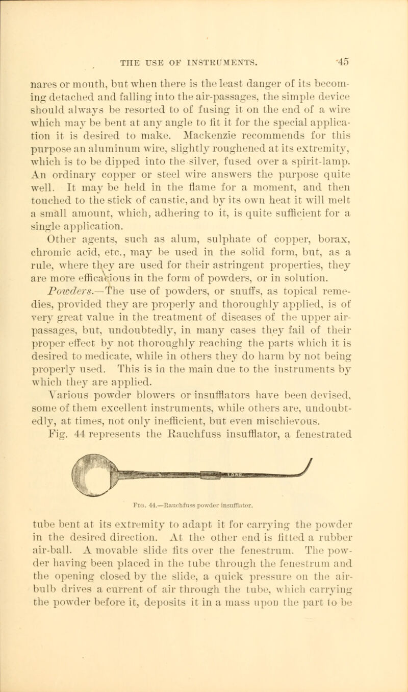 nares or mouth, but when there is the least danger of its becom- ing detached and falling into the air-passages, the simple device should always be resorted to of fusing it on the end of a wire which may be bent at any angle to lit it for the special applica- tion it is desired to make. Mackenzie recommends for this purpose an aluminum wire, slightly roughened at its extremity, which is to be dipped into the silver, fused over a spirit-lamp. An ordinary copper or steel wire answers the purpose quite well. It may be held in the flame for a moment, and then touched to the stick of caustic, and by its own heat it will melt a small amount, which, adhering to it, is quite sufficient for a single application. Other agents, such as alum, sulphate of copper, borax. chromic acid, etc., may be used in the solid form, but, as a rule, where they are used for their astringent properties, they are more efficacious in the form of powders, or in solution. Powders.—The use of powders, or snuffs, as topical reme- dies, provided they are properly and thoroughly applied, is of very great value in the treatment of diseases of the upper air- pa—ages, but, undoubtedly, in many cases they fail of their proper effect by not thoroughly reaching the parts which it is desired to medicate, while in others they do harm by not being properly used. This is in the main due to the instruments by which they are applied. Various powder blowers or insufflators have been devised, some of them excellent instruments, while others are, undoubt- edly, at times, not only inefficient, but even mischievous. Fig. 44 represents the Rauchfuss insufflator, a fenestrated Fig. 44.—Rauchfusa powder insufflator. tube bent at its extremity to adapt it for carrying the powder in the desired direction. At the other end is lifted a rubber air-ball. A movable slide fits over the fenestrum. The pow- der having been placed in the tube through the fenestrum and the opening closed by the slide, a quick pressure on the air- bnlb drives a current of air through the tube, which carrying the powder before it, deposits it in a mass upon the pari to be