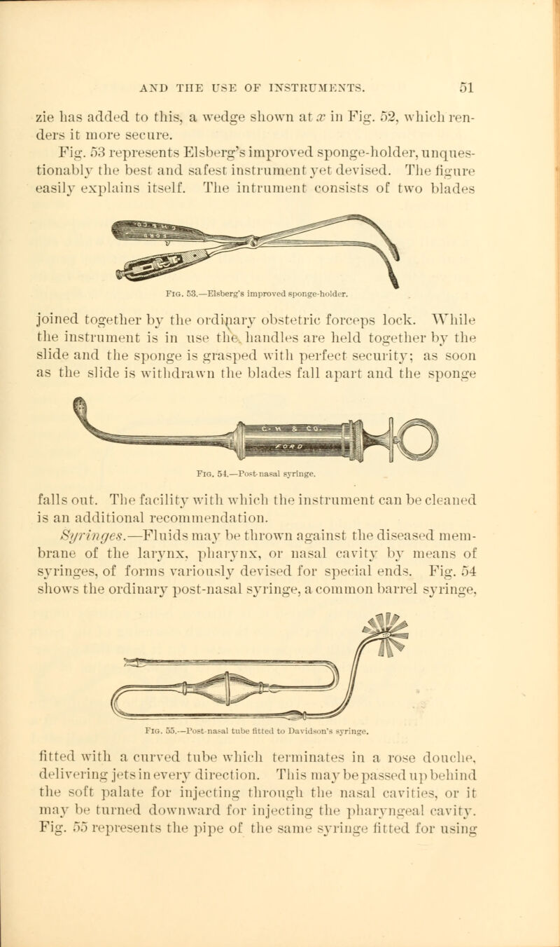 zie lias added to this, a wedge shown at x in Fig. 52, which ren- ders it more secure. Fig. 53 represents Elsberg's improved sponge-holder, unques- tionably the best and safest instrument yet devised. The figure easily explains itself. The intrument consists of two blades Fig. 53.—Elsberg's improved sponge-holder. joined together by the ordinary obstetric forceps lock. While the instrument is in use the. handles are held together by the slide and the sponge is grasped with perfect security; as soon as the slide is withdrawn the blades fall apart and the sponge Fig. 54.—Post-nasal syringe. falls out. The facility with which the instrument can be cleaned is an additional recommendation. Syringes.—Fluids ma}T be thrown against the diseased mem- brane of the larynx, pharynx, or nasal cavity by means of syringes, of forms variously devised for special ends. Fig. 54 shows the ordinary post-nasal syringe, a common barrel syringe. Fig. 55.—Postnasal tube fitted to Davidson's syringe. fitted with a curved tube which terminates in a rose douche. delivering jetsinevery direction. This ma}-be passed upbehind the soft palate for injecting through the nasal cavities, or it may be turned downward for injecting the pharyngeal cavity. Fig. 55 represents the pipe of the same syringe fitted for using