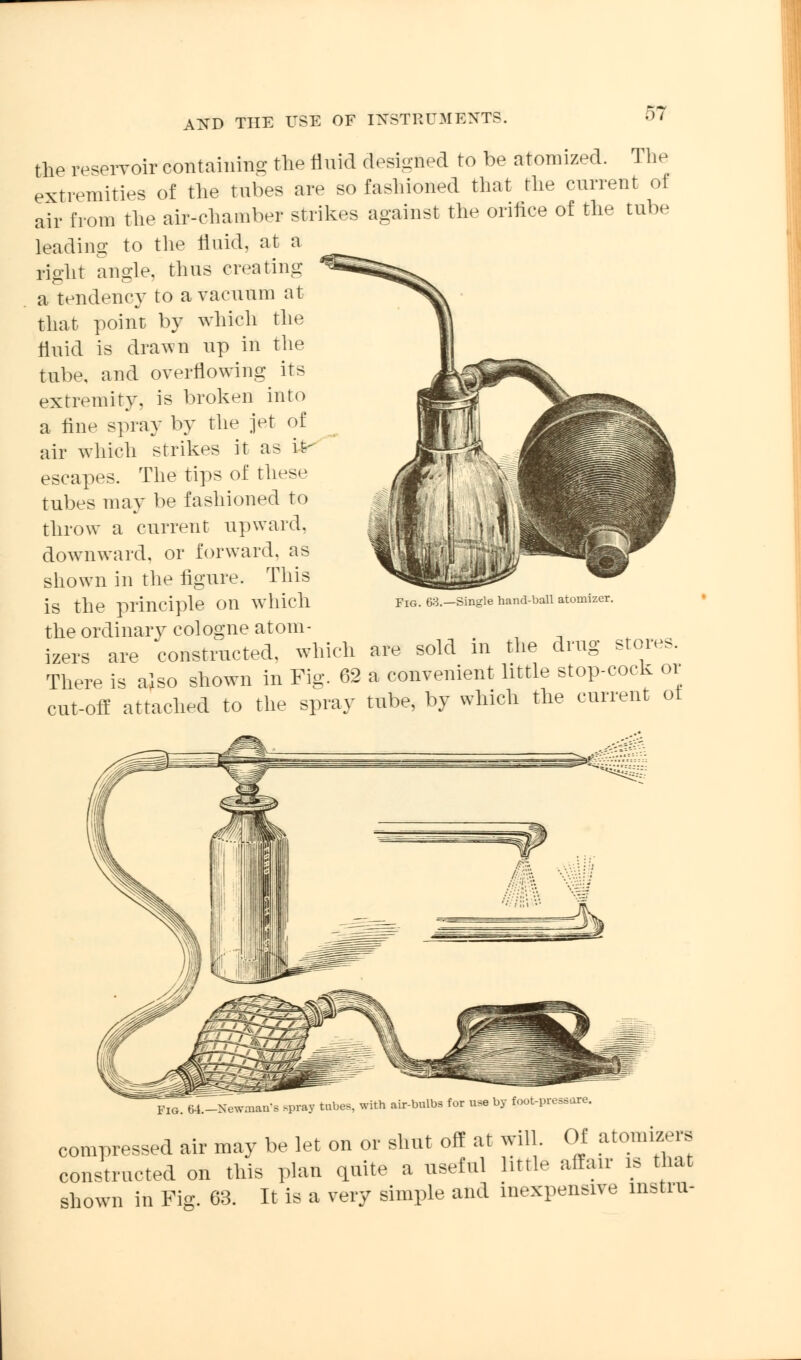 the reservoir containing the fluid designed to be atomized. The extremities of the tubes are so fashioned that the current oi air from the air-chamber strikes against the orifice of the tube leading to the fluid, at a right angle, thus creating a tendency to a vacuum at that point by which the fluid is drawn up in the tube, and overflowing its extremity, is broken into a fine spray by the jet of air which strikes it as fr escapes. The tips of these tubes may be fashioned to throw a current upward, downward, or forward, as shown in the figure. This is the principle on which the ordinary cologne atom- izers are constructed, which are sold in the drug stores. There is also shown in Fig. 62 a convenient little stop-cock or cut-off attached to the spray tube, by which the current ol Fig. 63.—Single hand-ball atomizer. Fig. 64.-Newman'B .pray tubes, with air-bulbs for use by foot-pressare. compressed air may be let on or shut off at will. Of atomizers constructed on this plan quite a useful httle affair is that shown in Fig. 63. It is a very simple and inexpensive instru-