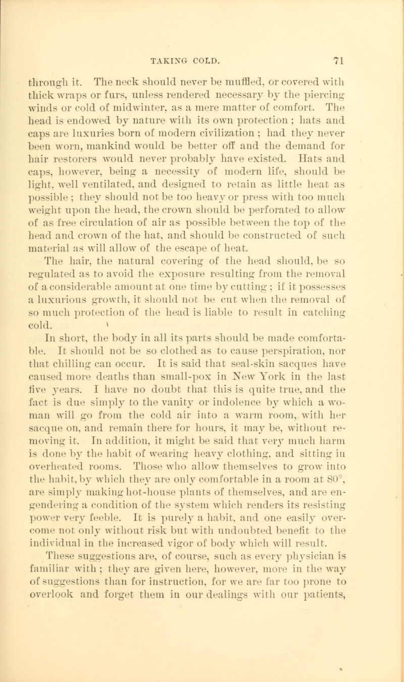 through it. The neck should never be muffled, or covered with thick wraps or furs, unless rendered necessary by the piercing- winds or cold of midwinter, as a mere matter of comfort. The head is endowed by nature with its own protection ; hats and caps are luxuries born of modern civilization ; had they never been worn, mankind would be better off and the demand for hair restorers would never probably have existed. Hats and caps, however, being a necessity of modern life, should be light, well ventilated, and designed to retain as little heat as possible ; they should not be too heavy or press with too much weight upon the head, the crown should be perforated to allow of as free circulation of air as possible between the top of the head and crown of the hat, and should be constructed of such material as will allow of the escape of heat. The hair, the natural covering of the head should, be so regulated as to avoid the exposure resulting from the removal of a considerable amount at one time by cutting : if it possesses a luxurious growth, it should not be cut when the removal of so much protection of the head is liable to result in catching cold. i In short, the body in all its parts should be made comforta- ble. It should not be so clothed as to cause perspiration, nor that chilling can occur. It is said that seal-skin sacques have caused more deaths than small-pox in Xew York in the last five years. I have no doubt that this is quite true, and the fact is due simply to the vanity or indolence by which a wo- man will go from the cold air into a warm room, with her sacque on. and remain there for hours, it may be, without re- moving it. In addition, it might be said that very much harm is done by the habit of wearing heavy clothing, and sitting in overheated rooms. Those who allow themselves to grow into the habit,by which they are only comfortable in a room at 80°, are simply making hot-house plants of themselves, and are en- gendering a condition of the system which renders its resisting power very feeble. It is purely a habit, and one easily over- come not only without risk but with undoubted benefit to the individual in the increased vigor of body which will result. These suggestions are, of course, such as every physician is familiar with ; they are given here, however, more in the way of suggestions than for instruction, for we are far too prone to overlook and forget them in our dealings with our patients,