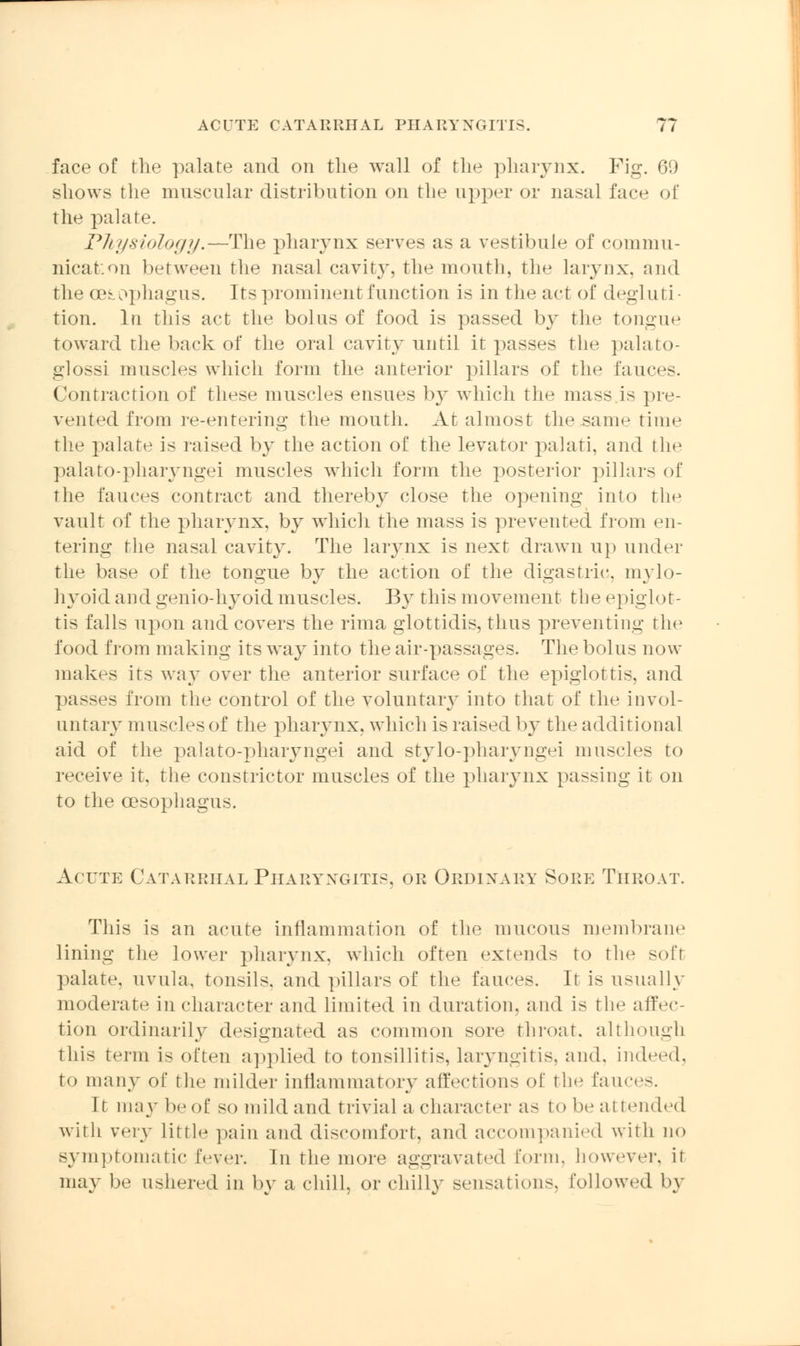face of the palate and on the wall of the pharynx. Fig. 69 shows the muscular distribution on the upper or nasal face of the palate. Physiology.—The pharynx serves as a vestibule of commu- nication between the nasal cavity, the mouth, tin1 larynx, and the 03sophagus. Its prominent function is in the act of degluti- tion. In this act the bolus of food is passed by the tongue toward the back of the oral cavity until it passes the palato- glossi muscles which form the anterior pillars of the fauces. Contraction of these muscles ensues by which the mass.is pre- vented from re-entering the mouth. At almost the same time the palate is raised by the action of the levator palati, and the palato-pharyngei muscles which form the posterior pillars of the fauces contract and thereby close the opening into the vault of the pharynx, by which the mass is prevented from en- tering the nasal cavity. The laiynx is next drawn up under the base of the tongue by the action of the digastric, mylo- hyoid and genio-hyoid muscles. By this movement the ejMglot- tis falls upon and covers the rima glottidis, thus preventing the food from making its way into the air-passages. The bolus now makes its way over the anterior surface of the epiglottis, and passes from the control of the voluntary into that of the invol- untary muscles of the pharynx, which is raised by the additional aid of the palato-pharyngei and stylo-pharyngei muscles to receive it. the constrictor muscles of the pharynx passing it on to the oesophagus. Acute Catarrhal Pharyngitis, or Ordinary Sore Throat. This is an acute inflammation of the mucous membrane lining the lower pharynx, which often extends to the soft palate, uvula, tonsils, and pillars of the fauces. It is usually moderate in character and limited in duration, and is the affec- tion ordinarily designated as common sore throat, although this term i- often applied to tonsillitis, laryngitis, and. indeed, to many of the milder inflammatory affections of the fauces. It nn\y be of so mild and trivial a character as to be attended with very Little pain and discomfort, and accompanied with no symptomatic fever. In the more aggravated form, however, if may be ushered in by a chill, or chilly sensations, followed by