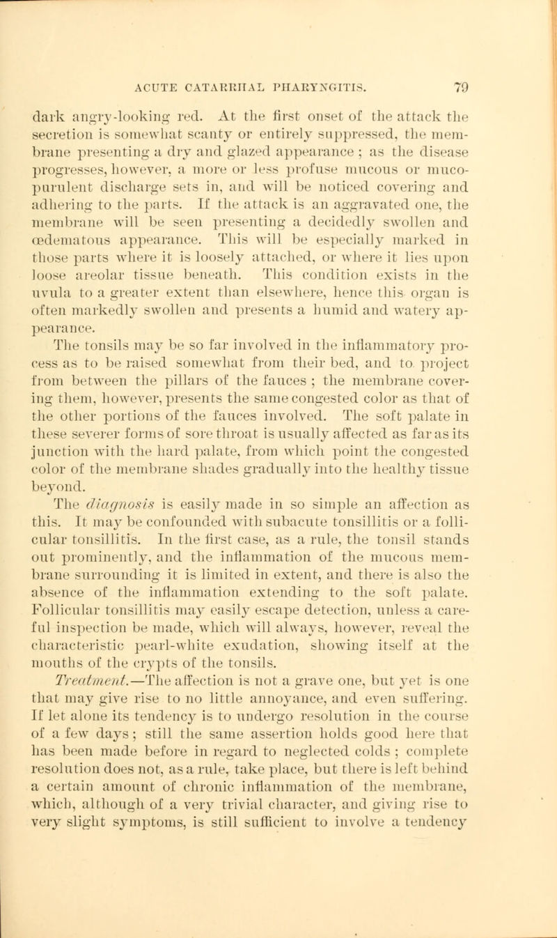 dark angry-looking red. At the first onset of the attack the secretion is somewhat scanty or entirely suppressed, the mem- brane presenting a dry and glazed appearance ; as the disease progresses, however, a more or less profuse mucous or muco- purulent discharge sets in, and will be noticed covering and adhering to the parts. If the attack is an aggravated one, the membrane will be seen presenting a decidedly swollen and oedematous appearance. This will be especially marked in those parts where it is loosely attached, or where it lies upon loose areolar tissue beneath. This condition exists in the uvula to a greater extent than elsewhere, hence this organ is often markedly swollen and presents a humid and watery ap- pearance. The tonsils may be so far involved in the inflammatory pro- cess as to be raised somewhat from their bed, and to project from between the pillars of the fauces ; the membrane cover- ing them, however, presents the same congested color as that of the other portions of the fauces involved. The soft palate in these severer forms of sore throat is usually affected as far as its junction with the hard palate, from which point the congested color of the membrane shades gradually into the healthy tissue beyond. The diagnosis is easily made in so simple an affection as this. It may be confounded with subacute tonsillitis or a folli- cular tonsillitis. In the first case, as a rule, the tonsil stands out prominently, and the inflammation of the mucous mem- brane surrounding it is limited in extent, and there is also the absence of the inflammation extending to the soft palate. Follicular tonsillitis may easily escape detection, unless a care- ful inspection be made, which will always, however, reveal the characteristic pearl-white exudation, showing itself at the mouths of the crypts of the tonsils. Treatment—The affection is not a grave one, but yet is one that may give rise to no little annoyance, and even suffering. If let alone its tendency is to undergo resolution in the course of a few days; still the same assertion holds good here that has been made before in regard to neglected colds ; complete resolution does not, as a rule, take place, but there is left behind a certain amount of chronic inflammation of the membrane, which, although of a very trivial character, and giving rise to very slight symptoms, is still sufficient to involve a tendency