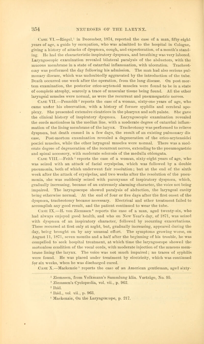 Case VI.—Riegel,1 in December, 1874, reported the case of a man, fifty-eight years of age, a guide by occupation, who was admitted to the hospital in Cologne, giving a history of attacks of dyspnoea, cough, and expectoration, of a month's stand- ing. He had the characteristic inspiratory dyspnoea, and breathing was very labored. Laryngoscopic examination revealed bilateral paralysis of the abductors, with the mucous membrane in a state of catarrhal inflammation, with ulceration. Tracheot- omy was performed the day following his admission. The man had also serious pul- monary disease, which was undoubtedly aggravated by the introduction of the tube. Death occurred one week after the operation, from the lung disease. On post mor- tem examination, the posterior crico-arytenoid muscles were found to be in a state of complete atrophy, scarcely a trace of muscular tissue being found. All the other laryngeal muscles were normal, as were the recurrent and pneumogastric nerves. Case VII.—Penzoldt2 reports the case of a woman, sixty-one years of age, who came under his observation, with a history of former syphilis and cerebral apo- plexy. She presented extensive cicatrices in the pharynx and soft palate. She gave the clinical history of inspiratory dyspnoea. Laryngoscopic examination revealed the cords motionless in the median line, with a moderate degree of catarrhal inflam- mation of the lining membrane of the larynx. Tracheotomy was performed to relieve dyspnoea, but death ensued in a few days, the result of an existing pulmonary dis ease. Post-mortem examination revealed a degeneration of the crico-arytenoidei postici muscles, while the other laryngeal muscles were normal. There was a mod- erate degree of degeneration of the recurrent nerves, extending to the pneumogastric and spinal accessory, with moderate sclerosis of the medulla oblongata. Case VIII.—Feith 3 reports the case of a woman, sixty-eight years of age, who was seized with an attack of facial erysipelas, which was followed by a double pneumonia, both of which underwent fair resolution; but at the end of the sixth week after the attack of erysipelas, and two weeks after the resolution of the pneu- monia, she was suddenly seized with paroxysms of inspiratory dyspnoea, which, gradually increasing, became of an extremely alarming character, the voice not being impaired. The laryngoscope showed paralysis of abduction, the laryngeal cavity being otherwise normal. At the end of four or five days after the first onset of the dyspnoea, tracheotomy became necessary. Electrical and other treatment failed to accomplish any good result, and the patient continued to wear the tube. Case IX.—H. von Ziemssen4 reports the case of a man, aged twenty-six, who had always enjoyed good health, and who on New Year's day, of 1871, was seized with dyspnoea of an inspiratory character, followed by recurring exacerbations. These recurred at first only at night, but, gradually increasing, appeared during the day, being brought on by any unusual effort. The symptoms growing worse, on August 11, 1871, seven months and a half after the beginning of his trouble, he was compelled to seek hospital treatment, at which time the laryngoscope showed the motionless condition of the vocal cords, with moderate injection of the mucous mem- brane lining the larynx. The voice was not much impaired; no traces of syphilis were found. He was placed under treatment by electricity, which was continued for six weeks, when he was discharged cured. Case X.—Mackenzie 5 reports the case of an American gentleman, aged sixty - 1 Ziemssen, from Volkmann's Sammlung klin. Vortrage, No. 95. 2 Ziemssen's Cyclopaedia, vol. vii., p. 962. 3 Ibid. 4 Ibid., vol. vii., p. 963. 5 Mackenzie, On the Laryngoscope, p. 217.