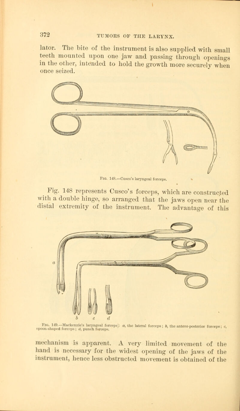 lator. The bite of the instrument is also supplied with small teeth mounted upon one jaw and passing through openings in the other, intended to hold the growth more securely when once seized. Fio. 148.—Cusco's laryngeal forceps. * Fig. 148 represents Cusco's forceps, which are constructed with a double hinge, so arranged that the jaws open near the distal extremity of the instrument. The advantage of this Fig. 149.—Mackenzie's laryngeal forceps: a, the lateral forceps; b, the antero-posterior forceps; spoon-shaped forceps ; d, punch forceps mechanism is apparent. A very limited movement of the hand is necessary for the widest opening of the jaws of the instrument, hence less obstructed movement is obtained of the