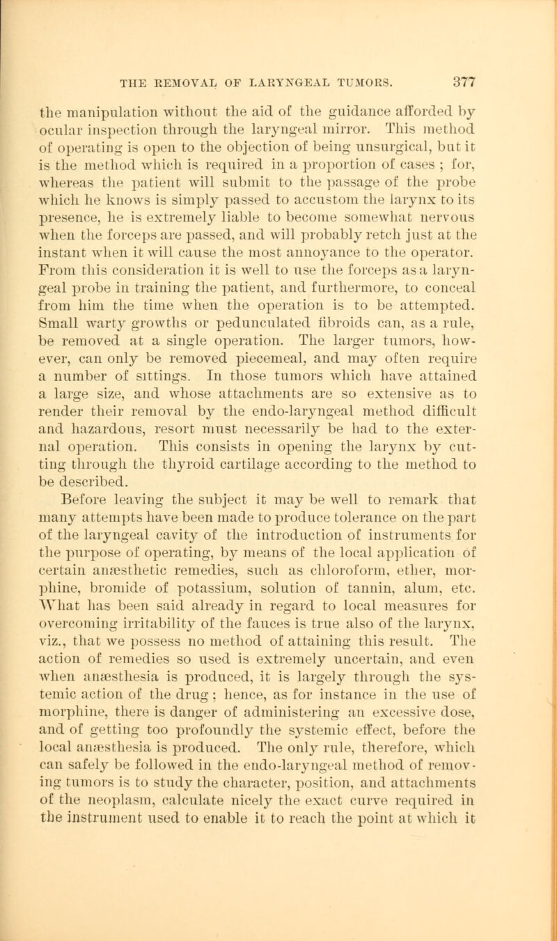 the manipulation without the aid of the guidance afforded by ocular inspection through the laryngeal mirror. This method of operating is open to the objection of being unsurgical, but it is the method which is required in a proportion of cases ; for, whereas the patient will submit to the passage of the probe which he knows is simply passed to accustom the larynx to its presence, he is extremely liable to become somewhat nervous when the forceps are passed, and will probably retch just at the instant when it will cause the most annoyance to the operator. From this consideration it is well to use the forceps as a laryn- geal probe in training the patient, and furthermore, to conceal from him the time when the operation is to be attempted. Small warty growths or pedunculated fibroids can, as a rule, be removed at a single operation. The larger tumors, how- ever, can only be removed piecemeal, and may often require a number of sittings. In those tumors which have attained a large size, and whose attachments are so extensive as to render their removal by the endo-laryngeal method difficult and hazardous, resort must necessarily be had to the exter- nal operation. This consists in opening the larynx by cut- ting through the thyroid cartilage according to the method to be described. Before leaving the subject it may be well to remark that many attempts have been made to produce tolerance on the part of the laryngeal cavity of the introduction of instruments for the purpose of operating, by means of the local application of certain anaesthetic remedies, such as chloroform, ether, mor- phine, bromide of potassium, solution of tannin, alum, etc. What has been said already in regard to local measures for overcoming irritability of the fauces is true also of the larynx, viz., that we possess no method of attaining this result. The action of remedies so used is extremely uncertain, and even when anaesthesia is produced, it is largely through the sys- temic action of the drug: hence, as for instance in the use of morphine, there is danger of administering an excessive dose, and of getting too profoundly the systemic effect, before the local anaesthesia is produced. The only rule, therefore, which can safely be followed in the endo-laryngeal method of remov- ing tumors is to study the character, position, and attachments of the neoplasm, calculate nicely the exact curve required in the instrument used to enable it to reach the point at which it