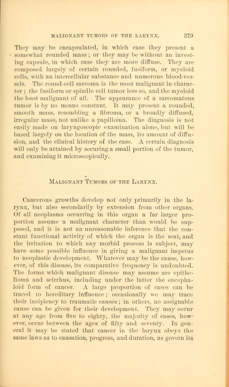 They may be encapsulated, in which case they present a somewhat rounded mass ; or they may be without an invest- ing capsule, in which case they are more diffuse. They are composed largely of certain rounded, fusiform, or myeloid cells, with an intercellular substance and numerous blood-ves- sels. The round-cell sarcoma is the most malignant in charac- ter ; the fusiform or spindle cell tumor less so, and the myeloid the least malignant of all. The appearance of a sarcomatous tumor is by no means constant. It may present a rounded, smooth mass, resembling a fibroma, or a broadly diffused, irregular mass, not unlike a papilloma. The diagnosis is not easily made on laryngoscopic examination alone, but will be based largely on the location of the mass, its amount of diffu- sion, and the clinical history of the case. A certain diagnosis will only be attained by securing a small portion of the tumor, and examining it microscopically. Malignant Tumors of the Larynx. Cancerous growths develop not only primarily in the la- rynx, but also secondarily by extension from other organs. Of all neoplasms occurring in this organ a far larger pro- portion assume a malignant character than would be sup- posed, and it is not an unreasonable inference that the con- stant functional activity of which the organ is the seat, and the irritation to which any morbid process is subject, may have some possible influence in giving a malignant impetus to neoplastic development. Whatever may be the cause, how- ever, of this disease, its comparative frequency is undoubted. The forms which malignant disease may assume are epithe- lioma and scirrhus, including under the latter the encepha- loid form of cancer. A large proportion of cases can be traced to hereditary influence ; occasionally we may trace their incipiency to traumatic causes; in others, no assignable cause can be given for their development. They may occur at any age from Ave to eighty, the majority of cases, how- ever, occur between the ages of fifty and seventy. In gen- eral it may be stated that cancer in the larynx obeys the same laws as to causation, progress, and duration, as govern its