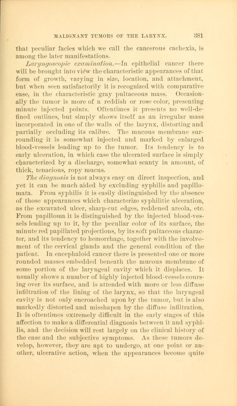 that peculiar facies which we call the cancerous cachexia, is among the later manifestations. Laryngoscopic examination.—hi epithelial cancer there will be brought into vie*w the characteristic appearances of that form of growth, varying in size, location, and attachment, but when seen satisfactorily it is recognized with comparative ease, in the characteristic gray pultaceous mass. Occasion- ally the tumor is more of a reddish or rose color, presenting minute injected points. Oftentimes it presents no well-de- fined outlines, but simply shows itself as an irregular mass incorporated in one of the walls of the larynx, distorting and partially occluding its calibre. The mucous membrane sur- rounding it is somewhat injected and marked by enlarged blood-vessels leading up to the tumor. Its tendency is to early ulceration, in which case the ulcerated surface is simply characterized by a discharge, somewhat scanty in amount, of thick, tenacious, ropy mucus. TJie diagnosis is not always easy on direct inspection, and yet it can be much aided by excluding syphilis and papillo- mata. From syphilis it is easily distinguished by the absence of those appearances which characterize syphilitic ulceration, as the excavated ulcer, sharp-cut edges, reddened areola, etc. From papilloma it is distinguished by the injected blood-ves- sels leading up to it, by the peculiar color of its surface, the minute red papillated projections, by its soft pultaceous charac- ter, and its tendency to hemorrhage, together with the involve- ment of the cervical glands and the general condition of the patient. In encephaloid cancer there is presented one or more rounded masses embedded beneath the mucous membrane of some portion of the laryngeal cavity which it displaces. It usually shows a number of highly injected blood-vessels cours- ing over its surface, and is attended with more or less diffuse infiltration of the lining of the larynx, so that the laryngeal cavity is not only encroached upon by the tumor, but is also markedly distorted and misshapen by the diffuse infiltration. It is oftentimes extremely difficult in the early stages of this affection to make a differential diagnosis between it and syphi- lis, and the decision will rest largely on the clinical history of the case and the subjective symptoms. As these tumors de- velop, however, they are apt to undergo, at one point or an- other, ulcerative action, when the appearances become quite