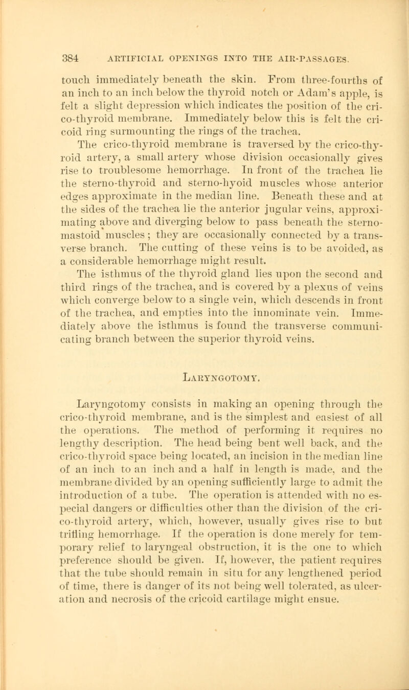 touch immediately beneath the skin. From three-fourths of an inch to an inch below the thyroid notch or Adam's apple, is felt a slight depression which indicates the position of the cri- co-thyroid membrane. Immediately below this is felt the cri- coid ring surmounting the rings of the trachea. The crico-thyroid membrane is traversed by the erico-thy- roid artery, a small artery whose division occasionally gives rise to troublesome hemorrhage. In front of the trachea lie the sterno-thyroid and sterno-hyoid muscles whose anterior edges approximate in the median line. Beneath these and at the sides of the trachea lie the anterior jugular veins, approxi- mating above and diverging below to pass beneath the sterno- mastoid muscles; they are occasionally connected by a trans- verse branch. The cutting of these veins is to be avoided, as a considerable hemorrhage might result. The isthmus of the thyroid gland lies upon the second and third rings of the trachea, and is covered by a plexus of veins which converge below to a single vein, which descends in front of the trachea, and empties into the innominate vein. Imme- diately above the isthmus is found the transverse communi- cating branch between the superior thyroid veins. Laryngotomy. Laryngotomy consists in making an opening through the crico-thyroid membrane, and is the simplest and easiest of all the operations. The method of performing it requires no lengthy description. The head being bent well back, and the crico-thyroid space being located, an incision in the median line of an inch to an inch and a half in length is made, and the membrane divided by an opening sufficiently large to admit the introduction of a tube. The operation is attended with no es- pecial dangers or difficulties other than the division of the cri- co-thyroid artery, which, however, usually gives rise to but trilling hemorrhage. If the operation is done merely for tem- porary relief to laryngeal obstruction, it is the one to which preference should be given. If, however, the patient requires that the tube should remain in situ for any lengthened period of time, there is danger of its not being well tolerated, as ulcer- ation and necrosis of the cricoid cartilage might ensue.