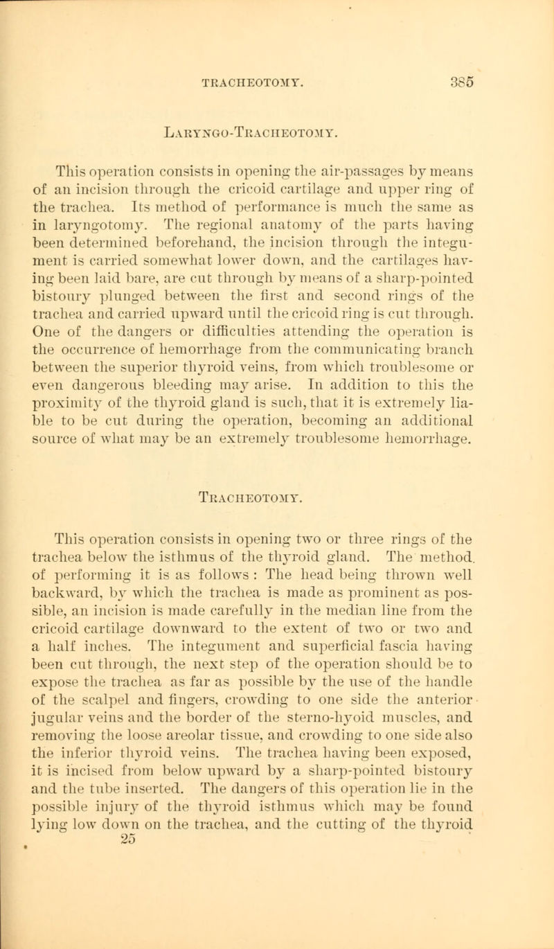 Laryxgo-Tracheotom V. This operation consists in opening the air-passages by means of an incision through the cricoid cartilage and upper ring of the trachea. Its method of performance is much the same as in laryngotomy. The regional anatomy of the parts having been determined beforehand, the incision through the integu- ment is carried somewhat lower down, and the cartilages hav- ing been laid bare, are cut through by means of a sharp-pointed bistoury plunged between the first and second rings of the trachea and carried upward until the cricoid ring is cut through. One of the dangers or difficulties attending the operation is the occurrence of hemorrhage from the communicating branch between the superior thyroid veins, from which troublesome or even dangerous bleeding may arise. In addition to this the proximity of the thyroid gland is such, that it is extremely lia- ble to be cut during the operation, becoming an additional source of what may be an extremely troublesome hemorrhage. Tracheotomy. This operation consists in opening two or three rings of the trachea below the isthmus of the thyroid gland. The method, of performing it is as follows : The head being thrown well backward, by which the trachea is made as prominent as pos- sible, an incision is made carefully in the median line from the cricoid cartilage downward to the extent of two or two and a half inches. The integument and superficial fascia having been cut through, the next step of the operation should be to expose the trachea as far as possible by the use of the handle of the scalpel and fingers, crowding to one side the anterior jugular veins and the border of the sterno-hyoid muscles, and removing the loose areolar tissue, and crowding to one side also the inferior thyroid veins. The trachea having been exposed, it is incised from below upward by a sharp-pointed bistoury and the tube inserted. The dangers of this operation lie in the possible injury of the thyroid isthmus which may be found lying low down on the trachea, and the cutting of the thyroid 25