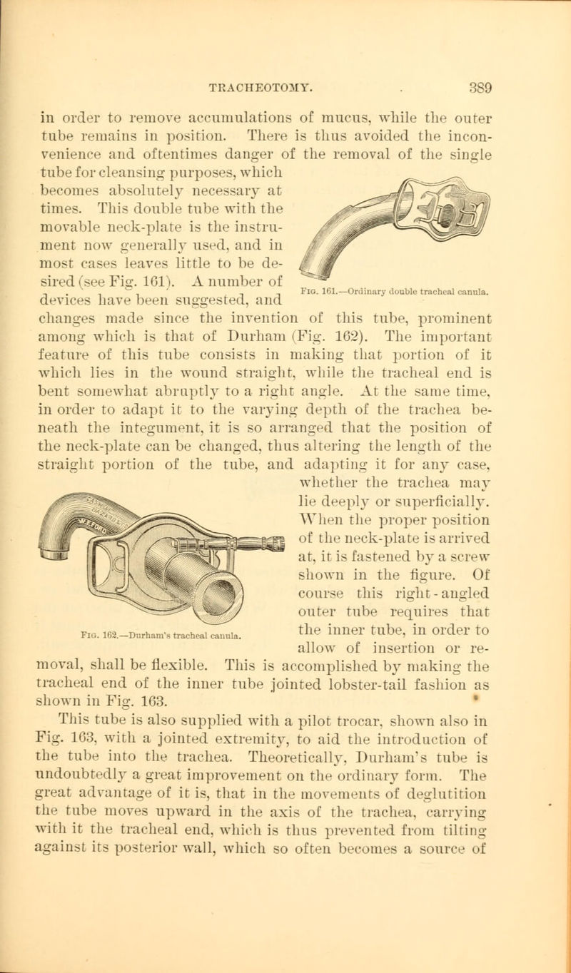 Fig. 161.—Ordinary double tracheal canula. in order to remove accumulations of mucus, while the outer tube remains in position. There is thus avoided the incon- venience and oftentimes danger of the removal of the single tube for cleansing purposes, which becomes absolutely necessary at times. This double tube with the movable neck-plate is the instru- ment now generally used, and in most cases leaves little to be de- sired (see Fig. 161). A number of devices have been suggested, and changes made since the invention of this tube, prominent among which is that of Durham (Fig. 162). The important feature of this tube consists in making that portion of it which lies in the wound straight, while the tracheal end is bent somewhat abruptly to a right angle. At the same time. in order to adapt it to the varying depth of the trachea be- neath the integument, it is so arranged that the position of the neck-plate can be changed, thus altering the length of the straight portion of the tube, and adapting it for any case, whether the trachea may lie deeply or superficially. When the proper position of the neck-plate is arrived at, it is fastened by a screw shown in the figure. Of course this ri^ht-aimied outer tube requires that the inner tube, in order to allow of insertion or re- moval, shall be flexible. This is accomplished by making the tracheal end of the inner tube jointed lobster-tail fashion as shown in Fig. 163. • This tube is also supplied with a pilot trocar, shown also in Fig. 163, with a jointed extremity, to aid the introduction of the tube into the trachea. Theoretically, Durham's tube is undoubtedly a great improvement on the ordinary form. The great advantage of it is, that in the movements of deglutition the tube moves upward in the axis of the trachea, carrying with it the tracheal end, which is thus prevented from tilting against its posterior wall, which so often becomes a source of