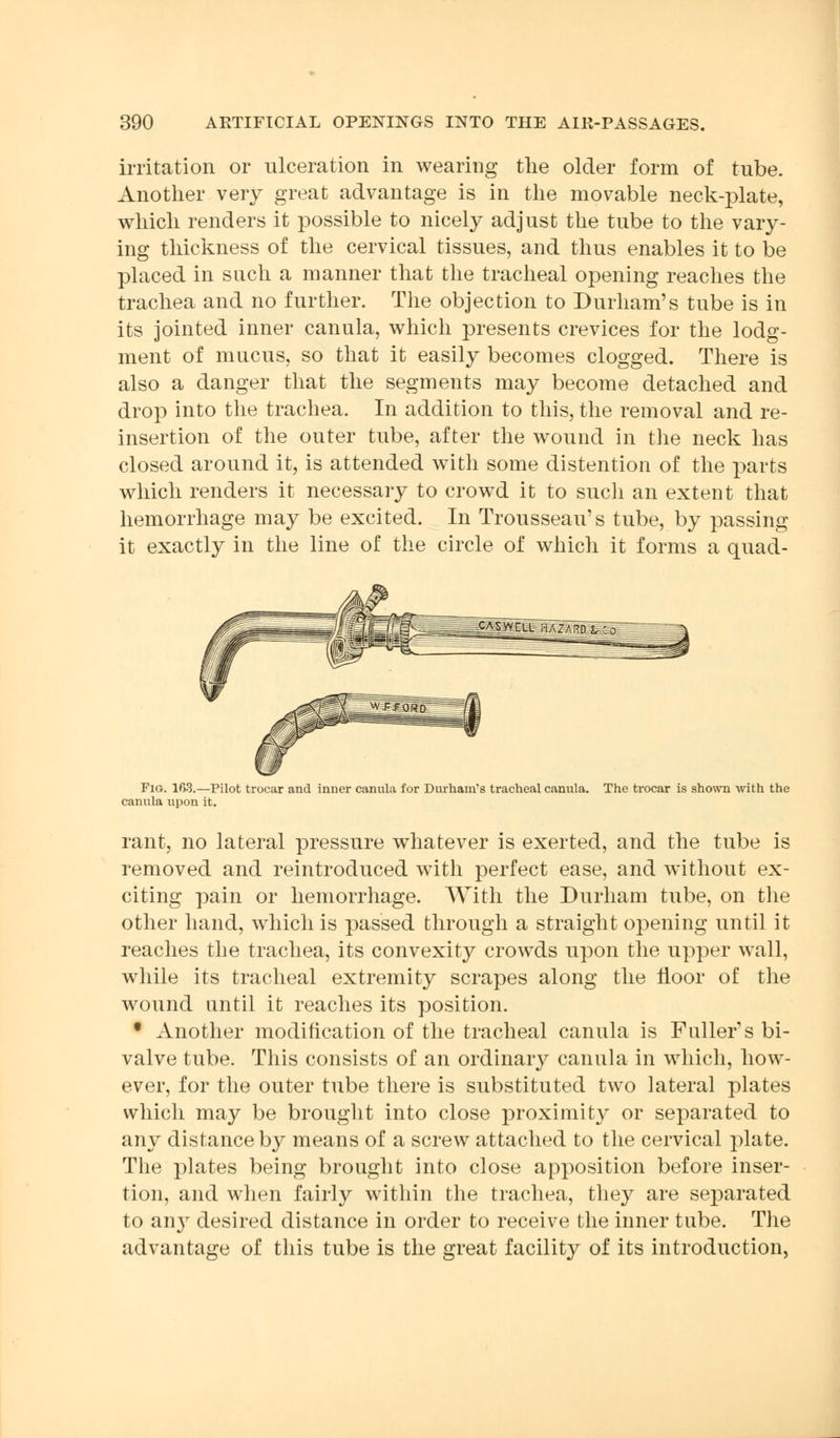 irritation or ulceration in wearing the older form of tube. Another very great advantage is in the movable neck-plate, which renders it possible to nicely adjust the tube to the vary- ing thickness of the cervical tissues, and thus enables it to be placed in such a manner that the tracheal opening reaches the trachea and no further. The objection to Durham's tube is in its jointed inner canula, which presents crevices for the lodg- ment of mucus, so that it easily becomes clogged. There is also a danger that the segments may become detached and drop into the trachea. In addition to this, the removal and re- insertion of the outer tube, after the wound in the neck has closed around it, is attended with some distention of the parts which renders it necessary to crowd it to such an extent that hemorrhage may be excited. In Trousseau's tube, by passing it exactly in the line of the circle of which it forms a quad- Fig. 163.—Pilot trocar and inner canula for Durham's tracheal canula. The trocar is shown with the canula upon it. rant, no lateral pressure whatever is exerted, and the tube is removed and reintroduced with perfect ease, and without ex- citing pain or hemorrhage. With the Durham tube, on the other hand, which is passed through a straight opening until it reaches the trachea, its convexity crowds upon the upper wall, while its tracheal extremity scrapes along the floor of the wound nntil it reaches its position. • Another modification of the tracheal canula is Fuller's bi- valve tube. This consists of an ordinary canula in which, how- ever, for the outer tube there is substituted two lateral plates which may be brought into close proximity or separated to any distance by means of a screw attached to the cervical plate. The plates being brought into close apposition before inser- tion, and when fairly within the trachea, they are separated to an}r desired distance in order to receive the inner tube. The advantage of this tube is the great facility of its introduction,