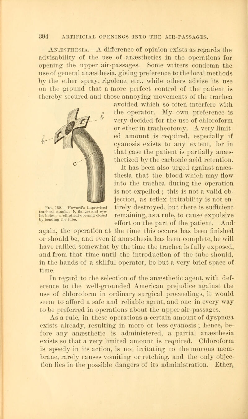 Anaesthesia.—A difference of opinion exists as regards the advisability of the use of anaesthetics in the operations for opening the upper air-passages. Some writers condemn the use of general anaesthesia, giving preference to the local methods by the ether spray, rigolene, etc., while others advise its use on the ground that a more perfect control of the patient is thereby secured and those annoying movements of the trachea avoided which so often interfere with the operator. My own preference is very decided for the use of chloroform or ether in tracheotomy. A very limit- ed amount is required, especially if cyanosis exists to any extent, for in that case the patient is partially anaes- thetized by the carbonic acid retention. It has been also urged against anaes- thesia that the blood which may flow into the trachea during the operation is not expelled ; this is not a valid ob- jection, as reflex irritability is not en- tirely destroyed, but there is sufficient remaining, as a rule, to cause expulsive effort on the part of the patient. And again, the operation at the time this occurs has been finished or should be, and even if anaesthesia has been complete, he will have rallied somewhat by the time the trachea is fully exposed, and from that time until the introduction of the tube should, in the hands of a skilful operator, be but a very brief space of time. In regard to the selection of the anaesthetic agent, with def- erence to the well-grounded American prejudice against the use of chloroform in ordinary surgical proceedings, it would seem to afford a safe and reliable agent, and one in every way to be preferred in operations about the upper air-passages. As a rule, in these operations a certain amount of dyspnoea exists already, resulting in more or less cyanosis ; hence, be- fore any anaesthetic is administered, a partial anaesthesia exists so that a very limited amount is required. Chloroform is speedy in its action, is not irritating to the mucous mem- brane, rarely causes vomiting or retching, and the only objec- tion lies in the possible dangers of its administration. Ether, Fig. 169. — Howard's improvised tracheal canula : 6, flanges and eye- let holes ; c. elliptical opening closed by bending the tube.