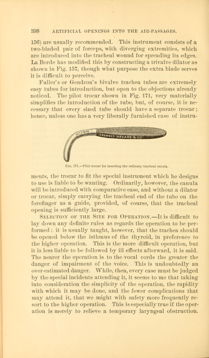 156) are usually recommended. This instrument consists of a two-bladed pair of forceps, with diverging extremities, which are introduced into the tracheal wound for spreading its edges. La Borde has modified this by constructing a trivalve dilator as shown in Fig. 157, though what purpose the extra blade serves it is difficult to perceive. Fuller's or Gendroms bivalve trachea tubes are extremely easy tubes for introduction, but open to the objections already noticed. The pilot trocar shown in Fig. 171, very materially simplifies the introduction of the tube, but, of course, it is ne- cessary that every sized tube should have a separate trocar; hence, unless one has a very liberally furnished case of instru- FiG. 171.—Pilot trocar for inserting the ordinary tracheal canula. ments, the trocar to fit the special instrument which he designs to use is liable to be wanting. Ordinarily, however, the canula will be introduced with comparative ease, and without a dilator or trocar, simply carrying the tracheal end of the tube on the forefinger as a guide, provided, of course, that the tracheal opening is sufficiently large. Selection of the Site for Operation.—It is difficult to lay down any definite rules as regards the operation to be per- formed : it is usually taught, however, that the trachea should be opened below the isthmus of the thyroid, in preference to the higher operation. This is the more difficult operation, but it is less liable to be followed by ill effects afterward, it is said. The nearer the operation is to the vocal cords the greater the danger of impairment of the voice. This is undoubtedly an over-estimated danger. AVhile, then, every case must be judged by the special incidents attending it, it seems to me that taking into consideration the simplicity of the operation, the rapidity with which it may be done, and the fewer complications that may attend it, that we might with safety more frequently re- sort to the higher operation. This is especially true if the oper- ation is merely to relieve a temporary laryngeal obstruction.