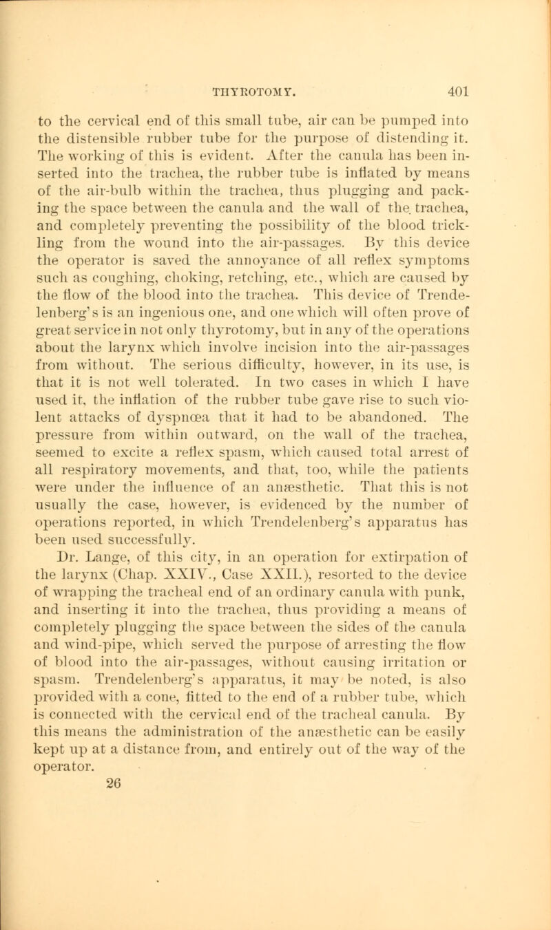 to the cervical end of this small tube, air can be pumped into the distensible rubber tube for the purpose of distending it. The working of this is evident. After the canula has been in- serted into the trachea, the rubber tube is inflated by means of the air-bulb within the trachea, thus plugging and pack- ing the space between the canula and the wall of the trachea, and completely preventing the possibility of the blood trick- ling from the wound into the air-passages. By this device the operator is saved the annoyance of all reflex sjmiptoms such as coughing, choking, retching, etc., which are caused by the flow of the blood into the trachea. This device of Trende- lenberg's is an ingenious one, and one which will often prove of great service in not only thyrotomy, but in any of the operations about the larynx which involve incision into the air-passages from without. The serious difficulty, however, in its use, is that it is not well tolerated. In two cases in which I have used it, the inflation of the rubber tube gave rise to such vio- lent attacks of dyspnoea that it had to be abandoned. The pressure from within outward, on the wall of the trachea, seemed to excite a reflex spasm, which caused total arrest of all respiratory movements, and that, too, while the patients were nnder the influence of an anaesthetic. That this is not usually the case, however, is evidenced by the number of operations reported, in which Trendelenberg's apparatus has been used successfully. Dr. Lange, of this city, in an operation for extirpation of the larynx (Chap. XXIV., Case XXII.), resorted to the device of wrapping the tracheal end of an ordinary canula with punk, and inserting it into the trachea, thus providing a means of completely plugging the space between the sides of the canula and wind-pipe, which served the purpose of arresting the flow of blood into the air-passages, without causing irritation or spasm. Trendelenberg?s apparatus, it may be noted, is also provided with a cone, fitted to the end of a rubber tube, which is connected with the cervical end of the tracheal canula. By this means the administration of the anaesthetic can be easily kept up at a distance from, and entirely out of the way of the operator. 26
