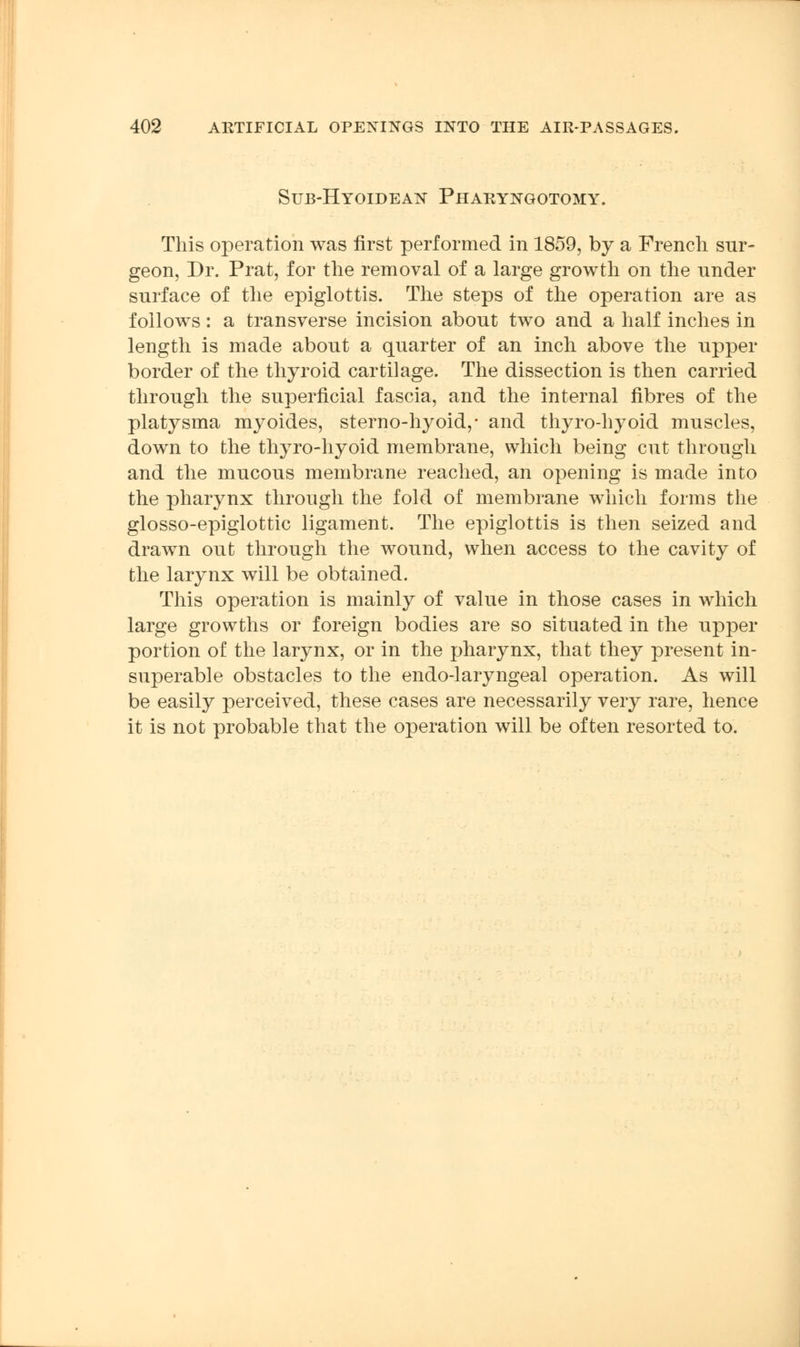 Sub-Hyoldean Pharyngotomy. This operation was first performed in 1859, by a French sur- geon, Dr. Prat, for the removal of a large growth on the under surface of the epiglottis. The steps of the operation are as follows: a transverse incision about two and a half inches in length is made about a quarter of an inch above the upper border of the thyroid cartilage. The dissection is then carried through the superficial fascia, and the internal fibres of the platysma myoides, sterno-hyoid,* and thyro-hyoid muscles, down to the thyro-hyoid membrane, which being cut through and the mucous membrane reached, an opening is made into the pharynx through the fold of membrane which forms the glosso-epiglottic ligament. The epiglottis is then seized and drawn out through the wound, when access to the cavity of the larynx will be obtained. This operation is mainly of value in those cases in which large growths or foreign bodies are so situated in the upper portion of the larynx, or in the pharynx, that they present in- superable obstacles to the endo-laryngeal operation. As will be easily perceived, these cases are necessarily very rare, hence it is not probable that the operation will be often resorted to.