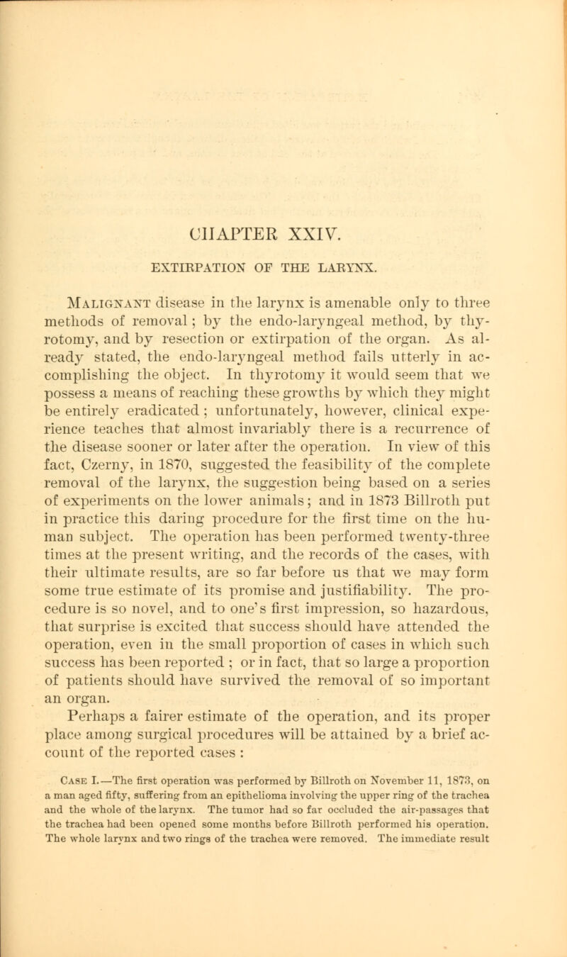 CHAPTER XXIV. EXTIRPATION OF THE LARYNX. Malignant disease in the larynx is amenable only to three methods of removal; by the endo-laryngeal method, by thy- rotomy, and by resection or extirpation of the organ. As al- ready stated, the endo-laryngeal method fails utterly in ac- complishing the object. In thyrotomy it would seem that we possess a means of reaching these growths by which they might be entirely eradicated ; unfortunately, however, clinical expe- rience teaches that almost invariably there is a recurrence of the disease sooner or later after the operation. In view of this fact, Czerny, in 1870, suggested the feasibility of the complete removal of the larynx, the suggestion being based on a series of experiments on the lower animals; and in 1873 Billroth put in practice this daring procedure for the first time on the hu- man subject. The operation has been performed twenty-three times at the present writing, and the records of the cases, with their ultimate results, are so far before us that we may form some true estimate of its promise and justifiability. The pro- cedure is so novel, and to one's first impression, so hazardous, that surprise is excited that success should have attended the operation, even in the small proportion of cases in which such success has been reported ; or in fact, that so large a proportion of patients should have survived the removal of so important an organ. Perhaps a fairer estimate of the operation, and its proper place among surgical procedures will be attained by a brief ac- count of the reported cases : Case I.—The first operation was performed by Billroth on November 11, 1873, on a man aged fifty, suffering from an epithelioma involving the upper ring of the trachea and the whole of the larynx. The tumor had so far occluded the air-passages that the trachea had been opened some months before Billroth performed his operation. The whole larynx and two rings of the trachea were removed. The immediate result