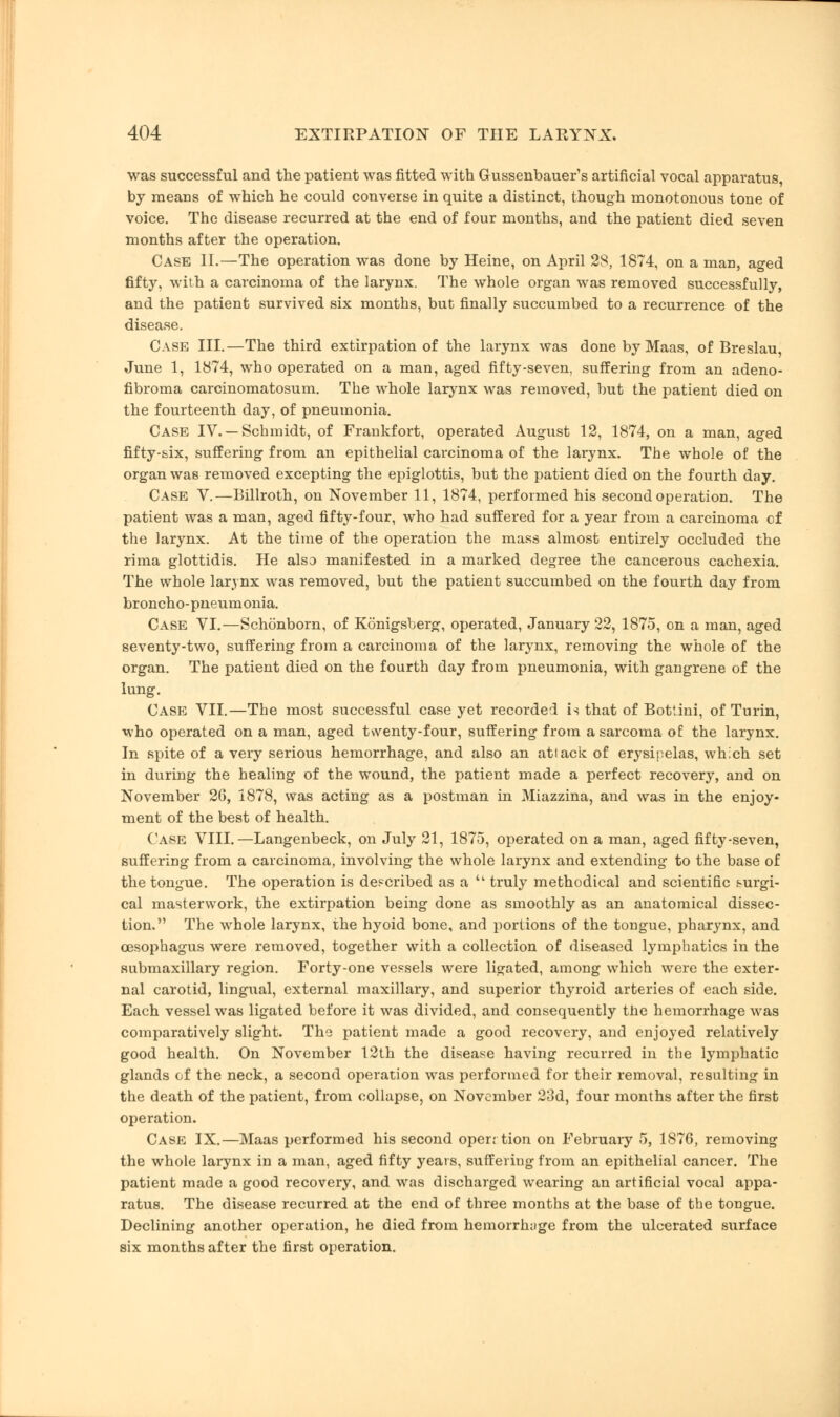 was successful and the patient was fitted with Gussenbauer's artificial vocal apparatus by means of which he could converse in quite a distinct, though monotonous tone of voice. The disease recurred at the end of four months, and the patient died seven months after the operation. Case II.—The operation was done by Heine, on April 28, 1874, on a man, aged fifty, with a carcinoma of the larynx. The whole organ was removed successfully, and the patient survived six months, but finally succumbed to a recurrence of the disease. Case III.—The third extirpation of the larynx was done by Maas, of Breslau, June 1, 1874, who operated on a man, aged fifty-seven, suffering from an adeno- fibroma carcinomatosum. The whole larynx was removed, but the patient died on the fourteenth day, of pneumonia. Case IV. —Schmidt, of Frankfort, operated August 12, 1874, on a man, aged fifty-six, suffering from an epithelial carcinoma of the larynx. The whole of the organ was removed excepting the epiglottis, but the patient died on the fourth day. Case V.—Billroth, on November 11, 1874, performed his second operation. The patient was a man, aged fifty-four, who had suffered for a year from a carcinoma of the larynx. At the time of the operation the mass almost entirely occluded the rima glottidis. He also manifested in a marked degree the cancerous cachexia. The whole larynx was removed, but the patient succumbed on the fourth day from broncho-pneumonia. Case VI.—Schonborn, of Konigsberg, operated, January 22, 1875, on a man, aged seventy-two, suffering from a carcinoma of the larynx, removing the whole of the organ. The patient died on the fourth day from pneumonia, with gangrene of the lung. Case VII.—The most successful case yet recorded is that of Bottini, of Turin, who operated on a man, aged twenty-four, suffering from a sarcoma of the larynx. In spite of a very serious hemorrhage, and also an attack of erysipelas, which set in during the healing of the wound, the patient made a perfect recovery, and on November 26, 1878, was acting as a postman in Miazzina, and was in the enjoy- ment of the best of health. Case VIII.—Langenbeck, on July 21, 1875, operated on a man, aged fifty-seven, suffering from a carcinoma, involving the whole larynx and extending to the base of the tongue. The operation is described as a  truly methodical and scientific surgi- cal masterwork, the extirpation being done as smoothly as an anatomical dissec- tion. The whole larynx, the hyoid bone, and portions of the tongue, pharynx, and oesophagus were removed, together with a collection of diseased lymphatics in the submaxillary region. Forty-one vessels were ligated, among which were the exter- nal carotid, lingual, external maxillary, and superior thyroid arteries of each side. Each vessel was ligated before it was divided, and consequently the hemorrhage was comparatively slight. The patient made a good recovery, and enjoyed relatively good health. On November 12th the disease having recurred in the lymphatic glands of the neck, a second operation was performed for their removal, resulting in the death of the patient, from collapse, on November 23d, four months after the first operation. Case IX.—Maas performed his second open tion on February 5, 1876, removing the whole larynx in a man, aged fifty years, suffering from an epithelial cancer. The patient made a good recovery, and was discharged wearing an artificial vocal appa- ratus. The disease recurred at the end of three months at the base of the tongue. Declining another operation, he died from hemorrhage from the ulcerated surface six months after the first operation.