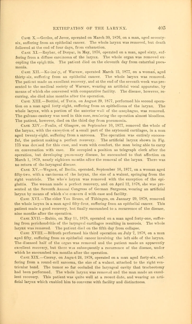 Case X.— Gerdes, of Jever, operated on March 30, 1876, on a man, aged seventy- six, suffering from an epithelial cancer. The whole larynx was removed, but death followed at the end of four days, from exhaustion. Case XL—Reyher. of Dorpat, in May, 1870, operated on a man, aged sixty, suf- fering from a diffuse carcinoma of the larynx. The whole organ was removed ex- cepting the epiglottis. The patient died on the eleventh day from catarrhal pneu- monia. Case XII.—Ko;ins';y, of Warsaw, operated March 15, 1877, on a woman, aged thirty-six, suffering from an epithelial cancer. The whole larynx was removed. The patient made an excellent recovery, and at the end of the seventh week was pre- sented to the medical society of Warsaw, wearing an artificial vocal apparatus, by means of which she conversed with comparative facility. The disease, however, re- curring, she died nine months after the operation. Case XIII.—Bottini, of Turin, on August 29, 1877, performed his second opera- tion on a man aged forty-eight, suffering from an epithelioma of the larynx. The whole larynx, with a portion of the anterior Avail of the oesophagus, was removed. The galvano-cautery was used in this case, rendering the operation almost bloodless. The patient, however, died on the third day from pneumonia. Case XIY.—Foulis, of Glasgow, on September 10, 1877, removed the whole of the larynx, with the exception of a small part of the arytenoid cartilages, in a man aged twenty-eight, suffering from a sarcoma. The operation was entirely success- ful, the patient making a perfect recovery. The artificial larynx shown in Fig. 175 was dev.sed for this case, and worn with comfort, the man being able to carry on conversation with ease. He occupied a position as telegraph clerk after the operation, but developing pulmonary disease, he succumbed to that affection on March 1, 1879. nearly eighteen months after the removal of the larynx. There was no return of the laryngeal disease. Case XV.—Wegner, of Berlin, operated, September 16, 1877, on a woman aged fifty-two. with a carcinoma of the larynx, the size of a walnut, springing from the right ventricle. The who'e larynx was removed with the exception of the epi- glottis. The woman made a perfect recovery, and on April 12, 1878, she was pre- sented at the Seventh Annual Congress of German Surgeons, wearing an artificial larynx by means of which s'le convers d with ease and facility. Case XVI.—The elder Von Brans, of Tubingen, on January 29, 1878, removed the whole larynx in a man aged fifty-four, suffering from an epithelial cancer. This patient made a good recovery, but finally succumbed to a recurrence of the disease, nine months after the operation. Case XVII.—Rubio, on May 11, 1878, operated on a man aged forty-one, suffer- ing from perichondritis of the laryngeal cartilages resulting in necrosis. The whole larynx was removed. The patient died on the fifth day from collapse. Case XVIII.—Billroth performed his third operation on July 7, 1878, on a man aged fifty, suffering from an epithelial cancer involviug the left side of the larynx. The diseased half of the organ was removed and the patient made an apparently excellent recovery, but there was subsequently a recurrence of the disease, under which he succumbed ten months after the operation. Case XIX.—Czerny, on Augu-t 24, 1878, operated on a man aged forty-six, suf- fering from a round-cell sarcoma, the size of a walnut, attached to the right ven- tricular band. The tumor so far occluded the laryngeal cavity that tracheotomy had been performed. The whole larynx was removed and the man made an excel- lent recovery. This patient was cpuite well at a recent date, and wearing an arti- ficial larynx which enabled him to converse with facility and distinctness.