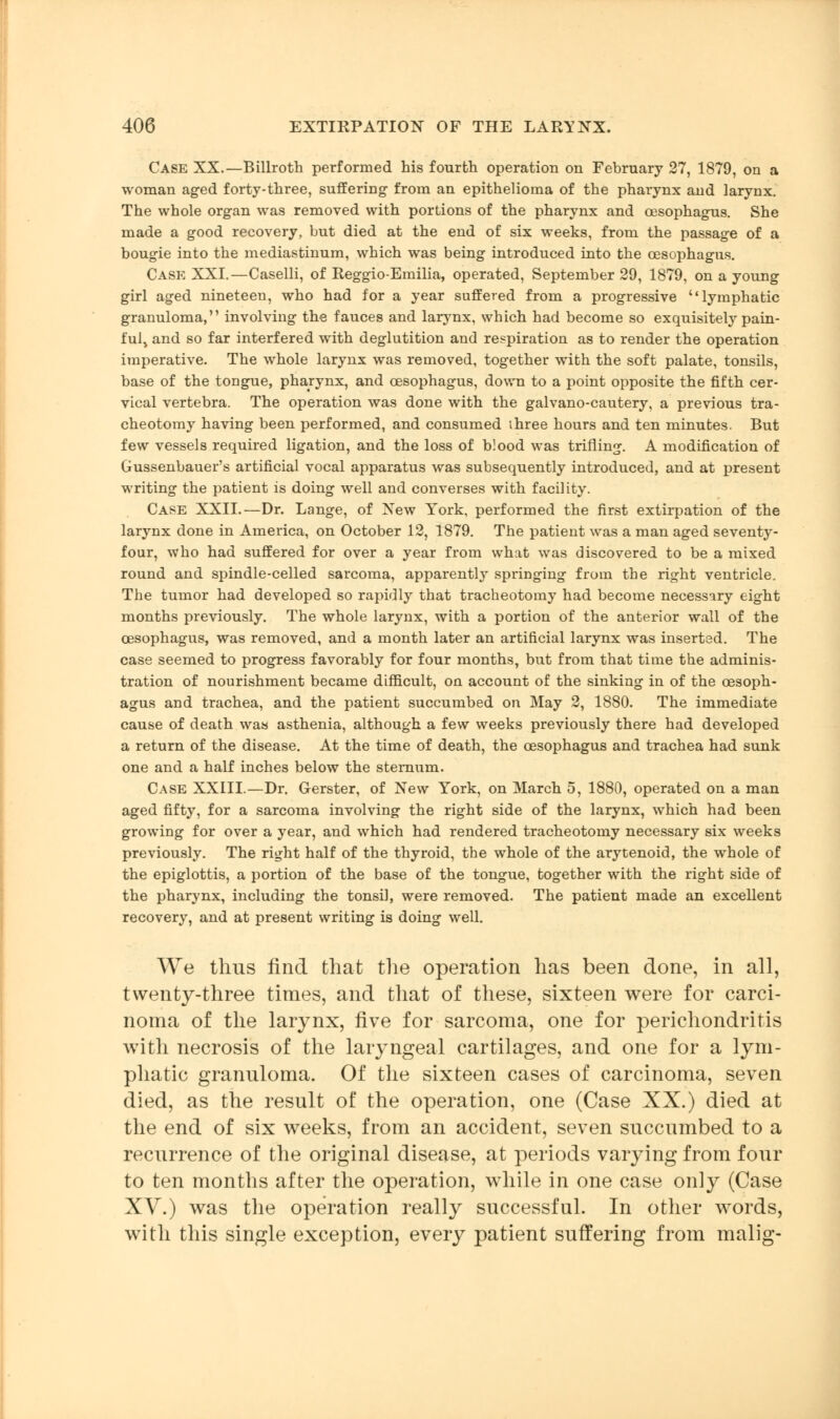 Case XX.—Billroth performed his fourth operation on February 27, 1879, on a woman aged forty-three, suffering from an epithelioma of the pharynx and larynx. The whole organ was removed with portions of the pharynx and oesophagus. She made a good recovery, but died at the end of six weeks, from the passage of a bougie into the mediastinum, which was being introduced into the oesophagus. Case XXI.—Caselli, of Reggio-Emilia, operated, September 29, 1879, on a young girl aged nineteen, who had for a year suffered from a progressive lymphatic granuloma, involving the fauces and larynx, which had become so exquisitely pain- ful> and so far interfered with deglutition and respiration as to render the operation imperative. The whole larynx was removed, together with the soft palate, tonsils, base of the tongue, pharynx, and oesophagus, down to a point opposite the fifth cer- vical vertebra. The operation was done with the galvano-cautery, a previous tra- cheotomy having been performed, and consumed three hours and ten minutes. But few vessels required ligation, and the loss of blood was trifling. A modification of Gussenbauer's artificial vocal apparatus was subsequently introduced, and at present writing the patient is doing well and converses with facility. Case XXII.—Dr. Lange, of New York, performed the first extirpation of the larynx done in America, on October 12, 1879. The patient was a man aged seventy- four, who had suffered for over a year from what was discovered to be a mixed round and spindle-celled sarcoma, apparently springing from the right ventricle. The tumor had developed so rapidly that tracheotomy had become necessary eight months previously. The whole larynx, with a portion of the anterior wall of the oesophagus, was removed, and a month later an artificial larynx was inserted. The case seemed to progress favorably for four months, but from that time the adminis- tration of nourishment became difficult, on account of the sinking in of the oesoph- agus and trachea, and the patient succumbed on May 2, 1880. The immediate cause of death was asthenia, although a few weeks previously there had developed a return of the disease. At the time of death, the oesophagus and trachea had sunk one and a half inches below the sternum. Case XXIII.—Dr. Gerster, of New York, on March 5, 1880, operated on a man aged fifty, for a sarcoma involving the right side of the larynx, which had been growing for over a year, and which had rendered tracheotomy necessary six weeks previously. The right half of the thyroid, the whole of the arytenoid, the whole of the epiglottis, a portion of the base of the tongue, together with the right side of the pharynx, including the tonsil, were removed. The patient made an excellent recovery, and at present writing is doing well. We thus find that the operation has been done, in all, twenty-three times, and that of these, sixteen were for carci- noma of the larynx, five for sarcoma, one for perichondritis with necrosis of the laryngeal cartilages, and one for a lym- phatic granuloma. Of the sixteen cases of carcinoma, seven died, as the result of the operation, one (Case XX.) died at the end of six weeks, from an accident, seven succumbed to a recurrence of the original disease, at periods varying from four to ten months after the operation, while in one case only (Case XV.) was the operation really successful. In other words, with this single exception, every patient suffering from malig-