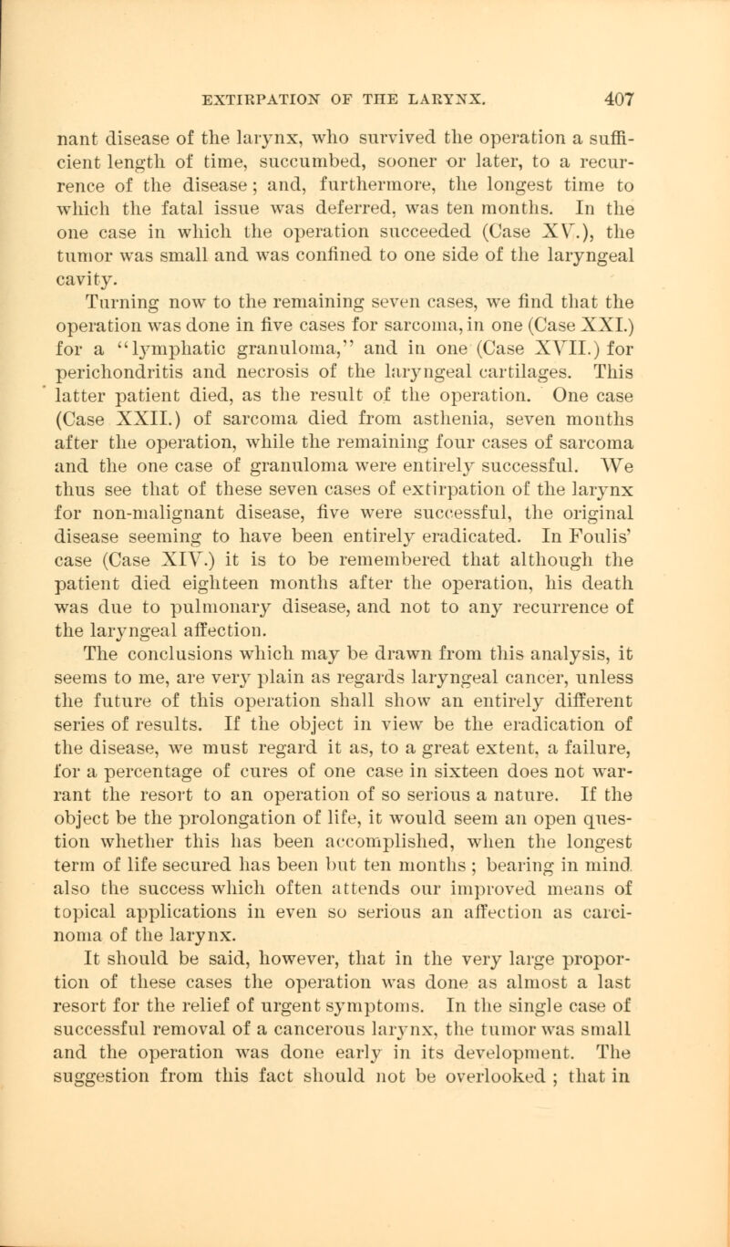 nant disease of the larynx, who survived the operation a suffi- cient length of time, succumbed, sooner or later, to a recur- rence of the disease; and, furthermore, the longest time to which the fatal issue was deferred, was ten months. In the one case in which the operation succeeded (Case XV.), the tumor was small and was confined to one side of the laryngeal cavity. Turning now to the remaining seven cases, we find that the operation was done in five cases for sarcoma, in one (Case XXI.) for a lymphatic granuloma, and in one (Case XVII.) for perichondritis and necrosis of the laryngeal cartilages. This latter patient died, as the result of the operation. One case (Case XXII.) of sarcoma died from asthenia, seven months after the operation, while the remaining four cases of sarcoma and the one case of granuloma were entirely successful. We thus see that of these seven cases of extirpation of the larynx for non-malignant disease, five were successful, the original disease seeming to have been entirely eradicated. In Foulis' case (Case XIV.) it is to be remembered that although the patient died eighteen months after the operation, his death was due to pulmonary disease, and not to any recurrence of the laryngeal affection. The conclusions which may be drawn from this analysis, it seems to me, are very plain as regards laryngeal cancer, unless the future of this operation shall show an entirely different series of results. If the object in view be the eradication of the disease, we must regard it as, to a great extent, a failure, for a percentage of cures of one case in sixteen does not war- rant the resort to an operation of so serious a nature. If the object be the prolongation of life, it would seem an open ques- tion whether this has been accomplished, when the longest term of life secured has been but ten months ; bearing in mind, also the success which often attends our improved means of topical applications in even so serious an affection as carci- noma of the larynx. It should be said, however, that in the very large propor- tion of these cases the operation was done as almost a last resort for the relief of urgent symptoms. In the single case of successful removal of a cancerous larynx, the tumor was small and the operation was done early in its development. The suggestion from this fact should not be overlooked ; that in