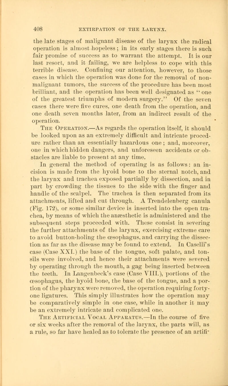 the late stages of malignant disease of the larynx the radical operation is almost hopeless ; in its early stages there is such fair promise of success as to warrant the attempt. It is our last resort, and it failing, we are helpless to cope with this terrible disease. Confining our attention, however, to those cases in which the operation was done for the removal of non- malignant tumors, the success of the procedure has been most brilliant, and the operation has been well designated as  one of the greatest triumphs of modern surgery. Of the seven cases there were five cures, one death from the operation, and one death seven months later, from an indirect result of the operation. The Operation.—As regards the operation itself, it should be looked upon as an extremely difficult and intricate proced- ure rather than an essentially hazardous one ; and, moreover, one in which hidden dangers, and unforeseen accidents or ob- stacles are liable to present at any time. In general the method of operating is as follows: an in- cision is made from the hyoid bone to the sternal notch, and the larynx and trachea exposed partially by dissection, and in part by crowding the tissues to the side with the finger and handle of the scalpel. The trachea is then separated from its attachments, lifted and cut through. A Trendelenberg canula (Fig. 172), or some similar device is inserted into the open tra- chea, by means of which the anaesthetic is administered and the subsequent steps proceeded with. These consist in severing the further attachments of the larynx, exercising extreme care to avoid button-holing the oesophagus, and carrying the dissec- tion as far as the disease maybe found to extend. In Caselli's case (Case XXL) the base of the tongue, soft palate, and ton- sils were involved, and hence their attachments were severed by operating through the mouth, a gag being inserted between the teeth. In Langenbeck's case (Case VIII.), portions of the oesophagus, the hyoid bone, the base of the tongue, and a por- tion of the pharynx were removed, the operation requiring forty- one ligatures. This simply illustrates how the operation may be comparatively simple in one case, while in another it may be an extremely intricate and complicated one. The Artificial Vocal Apparatus.—In the course of five or six weeks after the removal of the larynx, the parts will, as a rule, so far have healed as to tolerate the presence of an artifr