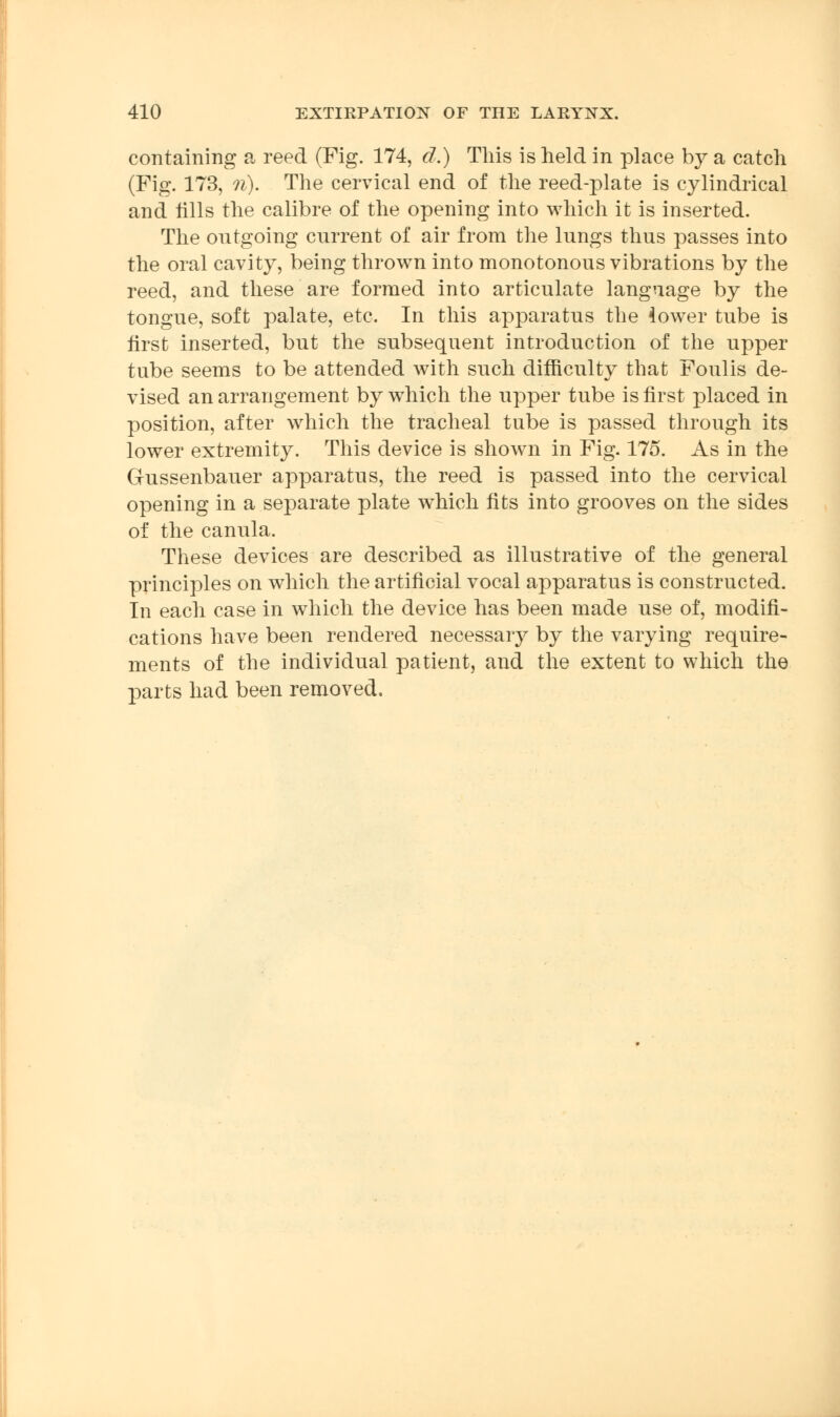 containing a reed (Fig. 174, d.) This is held in place by a catch (Fig. 173, n). The cervical end of the reed-plate is cylindrical and tills the calibre of the opening into which it is inserted. The outgoing current of air from the lungs thus passes into the oral cavity, being thrown into monotonous vibrations by the reed, and these are formed into articulate language by the tongue, soft palate, etc. In this apparatus the lower tube is first inserted, but the subsequent introduction of the upper tube seems to be attended with such difficulty that Foulis de- vised an arrangement by which the upper tube is first placed in position, after which the tracheal tube is passed through its lower extremity. This device is shown in Fig. 175. As in the Gussenbauer apparatus, the reed is passed into the cervical opening in a separate plate which fits into grooves on the sides of the canula. These devices are described as illustrative of the general principles on which the artificial vocal apparatus is constructed. In each case in which the device has been made use of, modifi- cations have been rendered necessary by the varying require- ments of the individual patient, and the extent to which the parts had been removed.