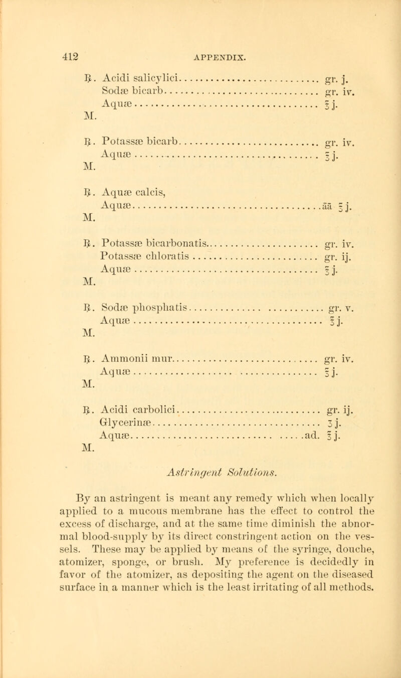 I£. Acidi salicylici gr. j. Sodae bicarb gr. iv. Aquae § j. M. 1^. Potassae bicarb gr. iv. Aquae 3 J- M. $. Aquae calcis, Aquae aa § j. M. 3. Potassae bicarbonatis gr. iv. Potassae chloratis gr. ij. Aquae = j. M. #. Sodae pliospliatis gr. v. Aquae I j. M. 1^. Ammonii mur gr. iv. Aquae 3]. M. 5. Acidi carbolici gr. ij. Glycerinae 3 j. Aquae ad. | j. M. Astringent Solutions. By an astringent is meant any remedy which when locally applied to a mucous membrane has the effect to control the excess of discharge, and at the same time diminish the abnor- mal blood-supply by its direct constringent action on the ves- sels. These may be applied by means of the S37ringe, douche, atomizer, sponge, or brush. My preference is decidedly in favor of the atomizer, as depositing the agent on the diseased surface in a manner which is the least irritating of all methods.