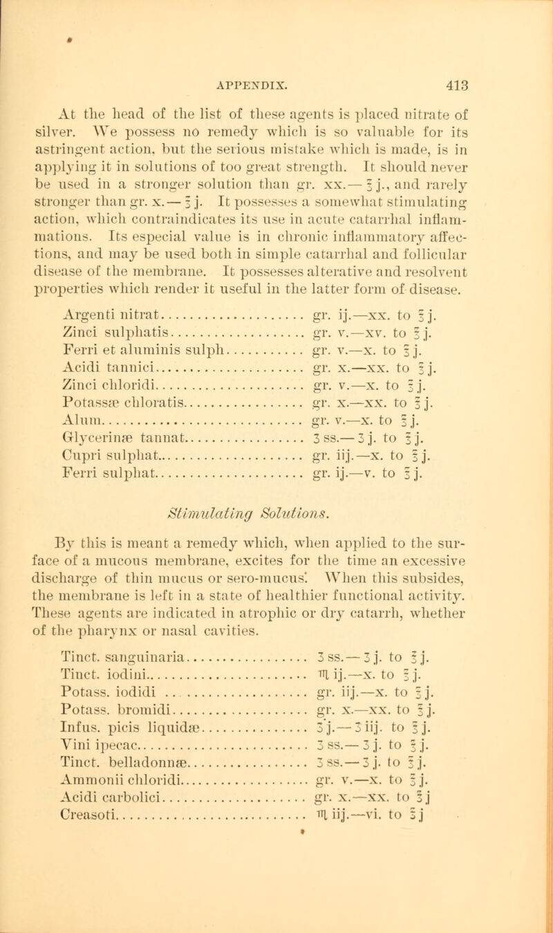 At tlie head of the list of these agents is })laced nitrate of silver. We possess no remedy which is so valuable for its astringent action, but the serious mistake which is made, is in applying it in solutions of too great strength. It should never be used in a stronger solution than gr. xx.— %]., and rarely stronger than gr. x.— 3 j. It possesses a somewhat stimulating action, which contraindicates its use in acute catarrhal inflam- mations. Its especial value is in chronic inflammatory affec- tions, and may be used both in simple catarrhal and follicular disease of the membrane. It possesses alterative and resolvent properties which render it useful in the latter form of disease. Argenti nitrat gr. ij.—xx. to 3 j. Zinci sulphatis gr. v.—xv. to 3 j. Ferri et aluminis sulph gr. v.—x. to 3 j. Acidi tannici gr. x.—xx. to 3]. Zinci chloridi gr. v.—x. to 3 j. Potassas chloratis gr. x.—xx. to 3 j. Alum gr. v.—x. to 3 j. Glycerine tannat 3 ss.— 3 j. to 3 j. Cupri sulphat gr. iij.—x. to 3 j. Ferri sulphat gr. ij.—v. to 3 j. Sthnulatlng Solutions. By this is meant a remedy which, when applied to the sur- face of a mucous membrane, excites for the time an excessive discharge of thin mucus or sero-mucus'. When this subsides, the membrane is left in a state of healthier functional activity. These agents are indicated in atrophic or dry catarrh, whether of the pharynx or nasal cavities. Tinct. sanguinaria 3 ss.— 3 j. to 3 j. Tinct. iodini ^i ij.—x. to 3 j. Potass, iodidi gr. iij.—x. to 3 j. Potass, bromidi gr. x.—xx. to 3 j. Infus. picis liquids 3 j.— 3 iij. to 3 j. Vini ipecac 3 ss.— 3 j. to 3 j. Tinct. belladonnse 3 ss.— 3 j. to 3 j. Ammonii chloridi gr. v.—x. to 3 j. Acidi carbolici gr. x.—xx. to 3 j Creasoti iU iij.—vi. to z j