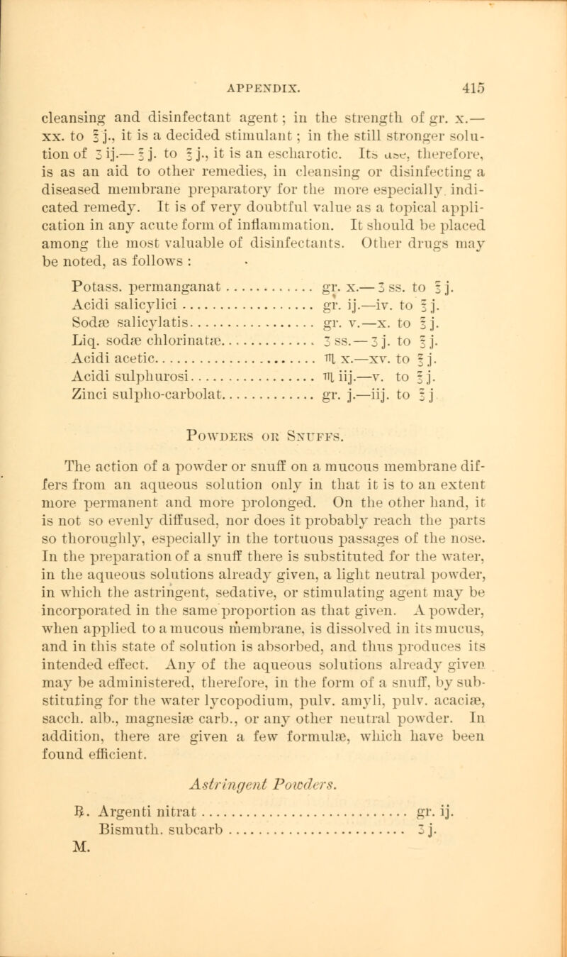 cleansing and disinfectant agent; in the strength of gr. x.— xx. to 3 j., it is a decided stimulant; in the still stronger solu- tion of 3 ij-—ij. to | j., it is an escharotic. Its a^. therefore, is as an aid to other remedies, in cleansing or disinfecting a diseased membrane preparatory for the more especially indi- cated remedy. It is of very doubtful value as a topical appli- cation in any acute form of inflammation. It should be placed among the most valuable of disinfectants. Other drugs may be noted, as follows : Potass, permanganat gr. x.— 3 ss. to 3 j. Acidi salicylici gr. ij.—iv. to \ j. Soda? salicylates gr. v.—x. to 3 j. Liq. soda? chlorinatae 3 ss.— 3 j. to f j. Acidi acetic Tf[ x.—xv. to 3 j. Acidi sulphurosi Tit iij.—v. to 3 j. Zinci sulpho-carbolat gr. j.—iij. to 3 j Powders or Snuffs. The action of a powder or snuff on a mucous membrane dif- fers from an aqueous solution only in that it is to an extent more permanent and more prolonged. On the other hand, it is not so evenly diffused, nor does it probably reach the parts so thoroughly, especially in the tortuous passages of the nose. In the preparation of a snuff there is substituted for the water, in the aqueous solutions already given, a light neutral powder, in which the astringent, sedative, or stimulating agent may be incorporated in the same proportion as that given. A powder, when applied to a mucous membrane, is dissolved in its nracns, and in this state of solution is absorbed, and thus produces its intended effect. Any of the aqueous solutions already given may be administered, therefore, in the form of a si 111 if, by sub- stituting for the water lycopodium, pulv. amyli, pnlv. acacise, sacch. alb., magnesia? carb., or any other neutral powder. In addition, there are given a few formula?, which have been found efficient. Astringent Powders. 3. Argenti nitrat gr. ij. Bismuth, subcarb 3 j.