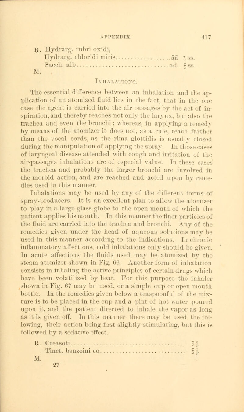 $. Hydrarg. rubri oxidi, Hydrarg. chloridi mitis aa 3 sa Sacch. alb ad. f ss. M. Inhalations. The essential difference between an inhalation and the ap- plication of an atomized fluid lies in the fact, that in the one case the agent is carried into the air-passages by the act of in- spiration, and thereby reaches not only the larynx, but also the trachea and even the bronchi; whereas, in applying a remedy by means of the atomizer it does not, as a rule, reach farther than the vocal cords, as the rima glottidis is usually closed during the manipulation of applying the spray. In those cases of laryngeal disease attended with cough and irritation of the air-passages inhalations are of especial value. In these cases the trachea and probably the larger bronchi are involved in the morbid action, and are reached and acted upon by reme- dies used in this manner. Inhalations may be used by any of the different forms of spray-producers. It is an excellent plan to allow the atomizer to play in a large glass globe to the open mouth of which the patient applies his mouth. In this manner the finer particles of the fluid are carried into the trachea and bronchi. Any of the remedies given under the head of aqueous solutions may lo- used in this manner according to the indications. In chronic inflammatory affections, cold inhalations only should be given. In acute affections the fluids used may be atomized by the steam atomizer shown in Fig. (56. Another form of inhalation consists in inhaling the active principles of certain drugs which have been volatilized by heat. For this purpose the inhaler shown in Fig. 67 may be used, or a simple cup or open mouth bottle. In the remedies given below a teaspoonful of the mix- ture is to be placed in the cup and a pint of hot water poured upon it, and the patient directed to inhale the vapor as long- as it is given off. In this manner there may be used the fol- lowing, their action being first slightly stimulating, but this is followed by a sedative effect. I£. Creasoti 3 j. Tinct. benzoini co 3 j. M. 27