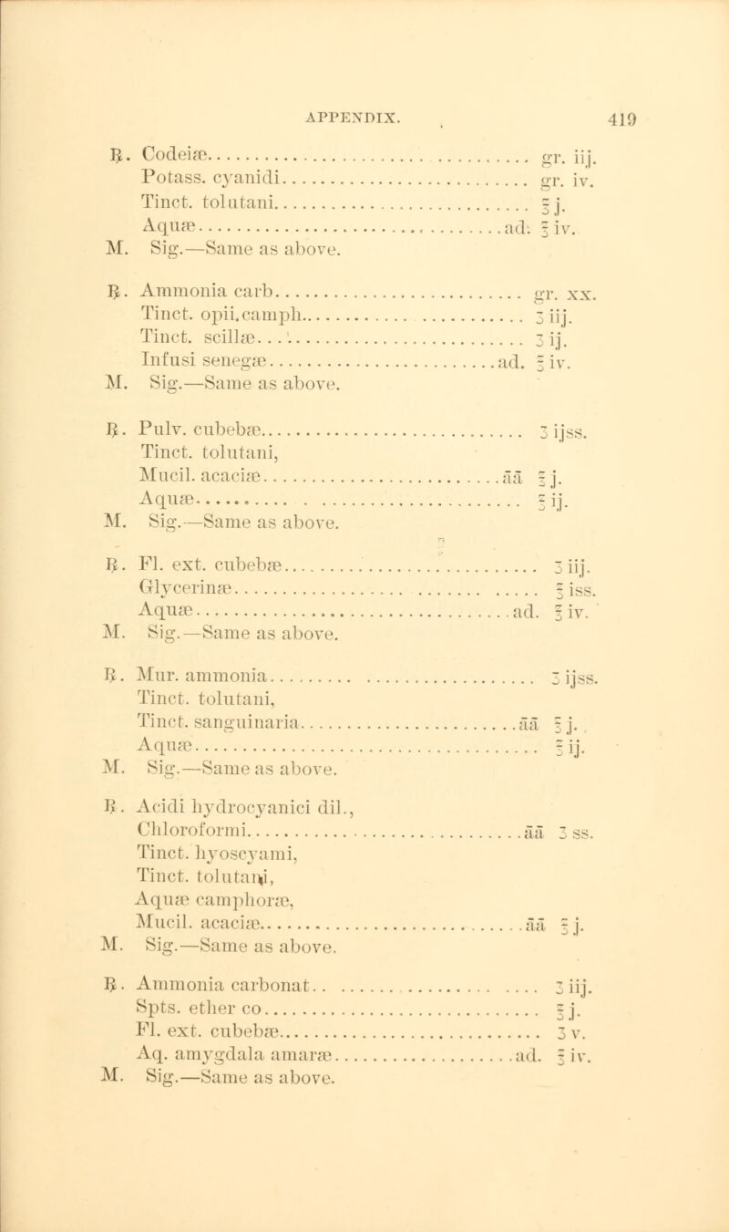 J}. Codeiae gr. m Potass, cyanidi gr. iv. Tinct. tolutani g j. Aquae , nd. = iv. M. Sig.—Same as above. $. Ammonia carb gr. xx. Tinct. opii.eamph 3 ii j. Tinct. scillae 3 ij. Infusi senegae ad. 3 iv. M. Sig.—Same as above. #. Pnlv. cubebae 3 ijss. Tinct. tolutani, Mucil. acaciae aa I j. Aquae - jj. M. Sig.—Same as above. 1^. Fl. ext. cubebae 3iij. Glycerinae \ iss. Aquae ad. I iv. M. Sig.—Same as above. I£. Mur. ammonia 3 ijss. Tinct. tolntani, Tinct. sanguinaria aa 3 j. Aquae 5 [j. M. Sig.—Same as above. B. Acidi hydrocyanici dil., Chloroformi aa 3 ss. Tinct. hyoseyami, Tinct. tolutaiv, Aqme camphorae, Mucil. acaciae aa 3 j. M. Sig.—Same as above. 1^. Ammonia carbonat 3 iij. Spts. ether co - j. Fl. ext. cubebae 3 v. Aq. amygdala a mane ad. f iv. M. Sig.—Same as above.