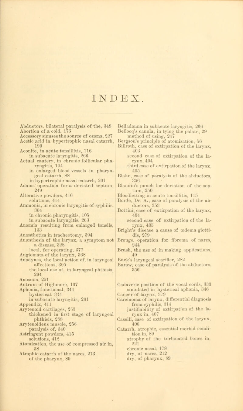 INDEX Abductors, bilateral paralysis of the, 348 Abortion of a cold, 176 Accessory sinuses the source of ozaena, 227 Acetic acid in hypertrophic nasal catarrh, 199 Aconite, in acute tonsillitis, 116 in subacute laryngitis, 266 Actual cautery, in chronic follicular pha- ryngitis, 104 in enlarged blood-vessels in pharyn- geal catarrh, 88 in hypertrophic nasal catarrh, 201 Adams' operation for a deviated septum, 249 Alterative powders, 416 solutions. 414 Ammonia, in chronic laryngitis of syphilis, 304 in chronic pharyngitis, 105 in subacute laryngitis, 263 Ana?mia resulting from enlarged tonsils, 133 Anaesthetics in tracheotomy, 394 Anaesthesia of the laryiix, a symptom not a disease, 328 local, for operating, 377 Angiomata of the larynx, 368 Anodynes, the local action of, in laryngeal affections, 305 the local use of, in laryngeal phthisis, 294 Anosmia, 251 Antrum of Highmore, 167 Aphonia, functional, 344 hysterical, 344 in subacute laryngitis, 261 Appendix, 411 Arytenoid cartilages, 253 thickened in first stage of laryngeal phthisis, 288 Arytenoideus muscle, 256 paralysis of, 340 Astringent powders, 415 solutions, 412 Atomization, the use of compressed air in, 58 Atrophic catarrh of the nares, 213 of the pharynx, 89 Belladonna in subacute laryngitis, 26(! Bellocq's canula, in tying the palate, 29 method of using. 2 1 7 Bergson's principle of atomization, 56 Billroth, case of extirpation of the larynx, 403 second case of extirpation of the la- rynx, 404 third case of extirpation of the larynx, 405 Blake, case of paralysis of the abductors, 356 Blandin's punch for deviation of the sep- tum, 250 Bloodletting in acute tonsillitis, 115 Borde, Dr. A., case of paralysis of the ab- ductors, 353 Bottini, case of extirpation of the larynx, 404 second case of extirpation of the la- rynx, 405 Bright's disease a cause of oedema glotti- dis, 279 Brouge, operation for fibroma of nares, 244 Brush, the use of in making applications, 49 Buck's laryngeal scarifier. 282 Burow, case of paralysis of the abductors, 3.->0 Cadaveric position of the vocal cords, 333 simulated in hysterical aphonia, :!H> Cancer of larynx, 379 Carcinoma of larynx, differential diagnosis from syphilis. :'>1 1 justifiability of extirpation of the la- rynx in, 107 Caselli. case of extirpation of the larynx. 406 Catarrh, atrophic, essential morbid condi- tion in. s!» atmphy of the turbinated bones in, 221 * chronic nasal, 1 78 dry, of nares, 212 dry, of pharynx, 89