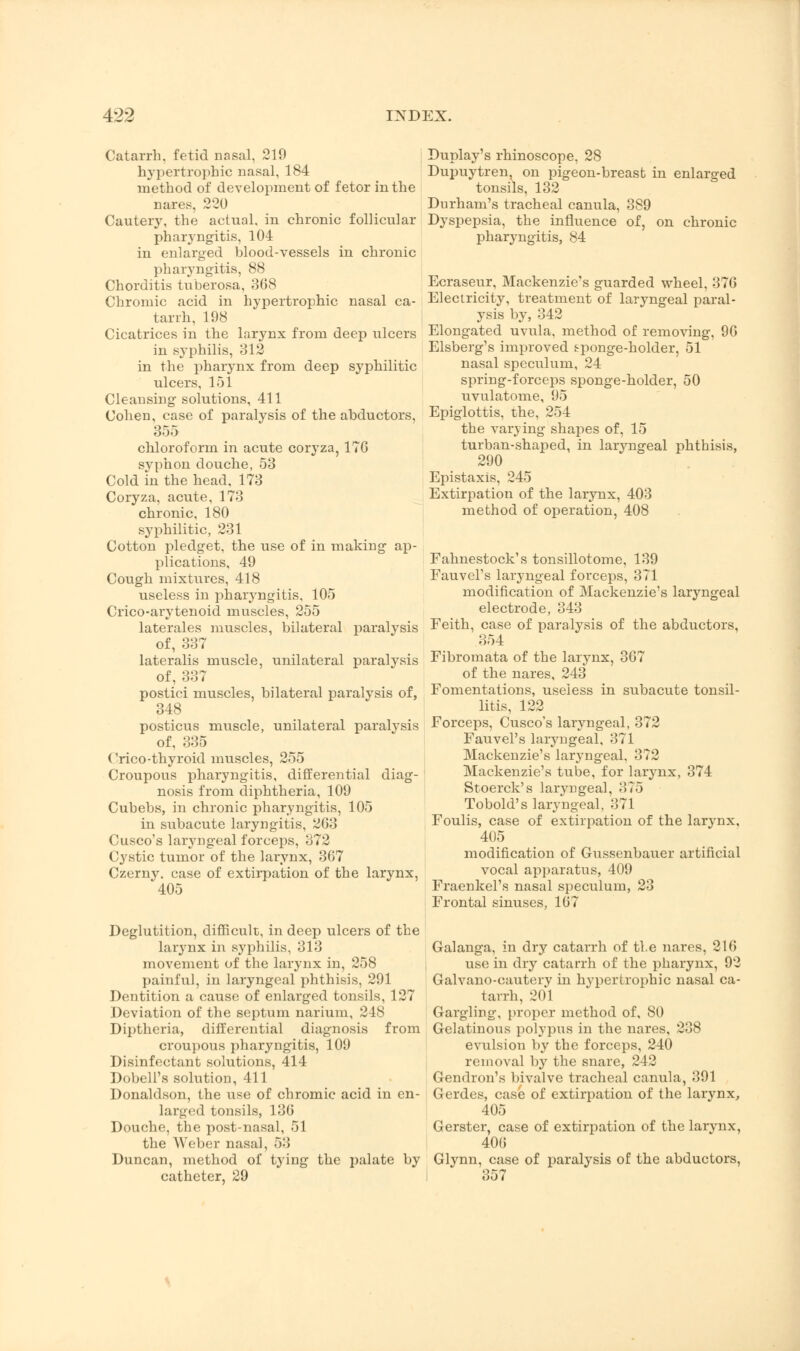 Catarrh, fetid nasal, 219 hypertrophic nasal, 184 method of development of fetor in the nares, 220 Cautery, the actual, in chronic follicular pharyngitis, 104 in enlarged blood-vessels in chronic pharyngitis, 88 Chorditis tuberosa, 368 Chromic acid in hypertrophic nasal ca- tarrh, 198 Cicatrices in the larynx from deep ulcers in syphilis, 312 in the pharynx from deep syphilitic ulcers, 151 Cleansing solutions, 411 Cohen, case of paralysis of the abductors, 355 chloroform in acute coryza, 176 syphon douche, 53 Cold in the head, 173 Coryza, acute, 173 chronic, 180 syphilitic, 231 Cotton pledget, the use of in making ap- plications, 49 Cough mixtures, 418 useless in pharyngitis, 105 Crico-arytenoid muscles, 255 laterales muscles, bilateral paralysis of, 337 lateralis muscle, unilateral paralysis of, 337 postici muscles, bilateral paralysis of, 348 posticus muscle, unilateral paralysis of, 335 Crico-thyroid muscles, 255 Croupous pharyngitis, differential diag- nosis from diphtheria, 109 Cubebs, in chronic pharyngitis, 105 in siibacute laryngitis, 263 Cusco's laryngeal forceps, 372 Cystic tumor of the larynx, 367 Czerny. case of extirpation of the larynx, 405 Deglutition, difficult, in deep ulcers of the larynx in syphilis, 313 movement of the larynx in, 258 painful, in laryngeal phthisis, 291 Dentition a cause of enlarged tonsils, 127 Deviation of the septum narium, 248 Diptheria, differential diagnosis from croupous pharyngitis, 109 Disinfectant solutions, 414 Dobell's solution, 411 Donaldson, the use of chromic acid in en- larged tonsils, 136 Douche, the post-nasal, 51 the Weber nasal, 53 Duncan, method of tying the palate by catheter, 29 Duplay's rhinoscope, 28 Dupuytren, on pigeon-breast in enlarged tonsils, 132 Durham's tracheal canula, 389 Dyspepsia, the influence of, on chronic pharyngitis, 84 Ecraseur, Mackenzie's guarded wheel, 376 Electricity, treatment of laryngeal paral- ysis by, 342 Elongated uvula, method of removing, 96 Elsberg's improved tponge-holder, 51 nasal speculum, 24 spring-forceps sponge-holder, 50 uvulatome, 95 Epiglottis, the, 254 the varying shapes of, 15 turban-shaped, in laryngeal phthisis, 290 Epistaxis, 245 Extirpation of the larynx, 403 method of operation, 408 Fahnestock's tonsillotome, 139 Fauvel's laryngeal forceps, 371 modification of Mackenzie's laryngeal electrode, 343 Feith, case of paralysis of the abductors, 354 Fibromata of the larynx, 367 of the nares, 243 Fomentations, useless in subacute tonsil- litis, 122 Forceps, Cusco's laryngeal, 372 Fauvel's laryngeal, 371 Mackenzie's laryngeal, 372 Mackenzie's tube, for larynx, 374 Stoerck's laryngeal, 375 Tobold's laryngeal, 371 Foulis, case of extirpation of the larynx, 405 modification of Gussenbauer artificial vocal apparatus, 409 Fraenkel's nasal speculum, 23 Frontal sinuses, 167 Galanga, in dry catarrh of the nares, 216 use in dry catarrh of the pharynx, 92 Galvano-cauterv in hypertrophic nasal ca- tarrh, 201 Gargling, proper method of, 80 Gelatinous polypus in the nares, 238 evulsion by the forceps, 240 removal by the snare, 242 Gendron's bivalve tracheal canula, 391 Gerdes, case of extirpation of the larynx, 405 Gerster, case of extirpation of the larynx, 406 Glynn, case of paralysis of the abductors, 357