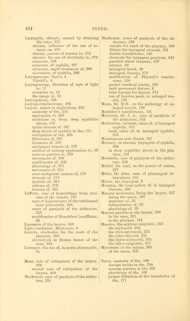 Laryngitis, chronic, caused by straining the voice, 273 chronic, influence of the use of to- bacco on, 276 chronic, paresis of tension in, 275 chronic, the use of electricity in, 279 subacute, 259 subacute, of syphilis, 297 subacute, rapid treatment of, 266 ulcerative, of syphilis, 306 Laryngoscope, Sass's, 4 Tobold's, 4 Laryngoscopy, direction of rays of light in, li obstacles to, 12 the image in, 13 Laryngotomy, 384 Laryngo-tracheotomy, 385 Larynx, action in deglutition, 258 anatomy of the, 253 angiomata of, 368 cicatrices in, from deep syphilitic ulcers, 312 cystic tumors of, 367 deep ulcers of sj^philis in the, 311 extirpation of the, 403 fibromata of, 367 lipomata of, 368 malignant tumors of, 379 method of making applications to, 59 mucous patches in, 298 myxomata of, 368 papillomata of. 366 physiology of, 257 sarcomata of, 378 semi-malignant tumors of, 378 stenosis of, 318 syphilis of, 297 oedema of, 279 tumors of, 365 Lefferts. case of hemorrhage from exci- sion of the tonsils, 137 case of hypertrophy of the turbinated bone posteriorly, 204 cases of paralysis of the abductors, 355 modification of Rauchf uss' insufflator, 46 Lipomata of the larynx, 368 Light-condenser, Mackenzie, 4 Lincoln, electrodes for the vault of the pharynx, 203 electrolysis in fibrous tumor of the nose, 244 Lozenges, the use of, in acute pharyngitis, 81' Maas, case of extirpation of the larynx, 404 second case of extirpation of the larynx, 404 Mackenzie, case of paralysis of the abduc- tors, 354 Mackenzie, cases of paralysis of the ab- ductors, 359 curette for vault of the pharynx, 208 dilator for laryngeal stenosis, 321 double tonsillotomy, 140 electrode for laryngeal paralysis, 343 guarded wheel ecraseur, 376 inhaler, 63 laryngeal brush, 49 laryngeal forceps, 372 modification of Physick's tonsillo- tome, 138 pocket tracheal canula, 392 rack movement fixture, 6 tube forceps for larynx, 374 use of London paste in enlarged ton- sils, 136 • Mann, Dr. M.D., on the pathology of en- larged tonsils, 128 Matthieu's tonsillotome, 141 McCreery, Dr. J. A., case of paralysis of the abductors, 352 Medication, internal, value of, in laryngeal syphilis, 315 local, value of, in laryngeal syphilis, 315 Membranous sore throat, 107 Mercury, in chronic laryngitis of sj'philis, 304 in deep syphilitic ulcers in the pha- rynx, 150 Meschede, case of paralysis of the abduc- tors, 356 Michel, Dr. Carl, on the source of ozasna, 227 Miller, Dr. John, case of pharyngeal tu- berculosis, 155 Mirror, the laryngeal. 2 Morphia, the local action of, in laryngeal diseases, 305 Mucous membrane, lining the larynx, 257 lining the nares, 168 anatomy of, 33 inflammation of, 38 physiology of, 36 Mucous patches in the larynx, 298 in the nose, 231 in the pharynx, 145 Muscles, the aryteno-epiglottic, 257 the arytenoid, 256 the crico-arytenoid, 255 the crico-thyroid, 255 the thyro-arytenoid, 255 the thyroepiglottic, 257 Myxomata of the larynx, 368 of the nares, 238 Nares, anatomy of the, 166 foreign bodies in the, 250 mucous patches in the, 231 physiology of the, 169 proper definition of the boundaries of the, 171