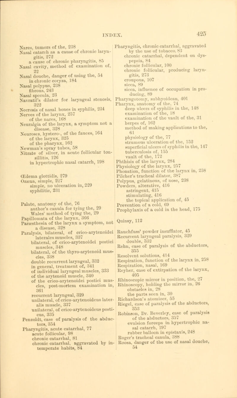 IXDKX. Nares. tumors of the, 288 Nasal catarrh as a cause of chrome laryn- gitis, 272 a cause of chronic pharyngitis, 85 Nasal cavity, method of examination of, 22 Nasal douche, danger of using the, 54 in chronic coryza, 184 Nasal polypus. 288 fibrous, 24:5 Nasal specula, 23 Navratil's dilator for laryngeal stenosis, 822 Necrosis of nasal bones in syphilis, 234 Nerves of the larynx. 357 of the nares, 1G8 Neuralgia of the larynx, a symptom not a disease, 828 Neuroses, hystero-, of the fauces, 1G4 of the larynx, 325 of the pharynx, 162 Newman's spray tubes, 58 Nitrate of silver, in acute follicular ton- sillitis, 126 in hypertrophic nasal catarrh, 198 (Edema glottidis, 2 79 Oza3na, simple, 227 simple, no ulceration in, 229 syphilitic, 231 Palate, anatomy of the, 76 author's canula for tying the, 29 Wales' method of tying the, 29 Papillomata of the larynx, 366 Paresthesia of the larynx a symptom, not a disease, 328 Paralysis, bilateral, of crico-arytenoidei laterales muscles, 337 bilateral, of crico-arytenoidei postici muscles, 348 bilateral, of the thyro-arytenoid mus- cles, 338 double recurrent laryngeal, 332 in general, treatment of, 341 of individual laryngeal muscles, 333 of the arytenoid muscle, 340 of the crico-arytenoidei postici mus- cles, post-mortem examination in, 861 recurrent laryngeal, 329 unilateral, of crico-arytenoideus later- alis muscle, 337 unilateral, of crico-arytenoideus posti- cus, 385 Penzoldt, case of paralysis of the abduc- tors, 354 Pharyngitis, acute catarrhal, 77 acute follicular, 98 chronic catarrhal, 81 chronic catarrhal, aggravated by in- temperate habits, 84 Pharyngitis, chronic catarrhal, aggravated by t he use of tobacco v ; chronic catarrhal, dependent on dys- pepsia, 84 chronic follicular, 100 chronic follicular, producing laryn- gitis, 27:! croupous, 107 sicca, 89 sicca, influence of occupation in pro- ducing, 89 Pharyngotomy, subhyoidean, 401 Pharynx, anatomy of the. 74 deep ulcers of syphilis in the, 148 examination of the, 18 examination of the vault of the, 31 herpes of, 162 method of making applications to the, 61 physiology of the, 77 strumous ulceration of the, 152 superficial ulcers of syphilis in the, 147 tuberculosis of, 155 vault of the, 172 Phthisis of the larynx, 28 I Physiology of the larynx, 257 Phonation, function of the larynx in. Pilcher's tracheal dilator, 387 Polypus, gelatinous, of nose, 238 Powders, alterative, 416 astringent, 415 stimulating, 416 the topical application of, 45 Prevention of a cold, li!) Prophylaxis of a cold in the head, 175 Quinsy, 112 Rauchfuss' powder insufflator. 45 Recurrent laryngeal paralysis, 329 double, 332 Rehn, case of paralysis of the abductors, 355 Resolvent solutions, 414 Respiration, function of the larynx in, 258 Respiration, nasal, 169 Reyher, case of extirpation of the larynx, 405 Rhinoscopic mirror in position, the, 27 Rhinoscopy, holding the mirror in, 26 obstacles in. 28 the parts seen in, 30 Richardson's atomizer. 55 Riegel, case of paralysis of the abductors, 85:5 Robinson, Dr. Beverley, case of paralysis of the abductors. 85 7 evulsion forceps in hypertrophic na- sal catarrh, 1!>? rubber balloon in epistaxis, 2 18 Roger's tracheal canula, 388 Roosa, danger of the use of nasal douche, 54