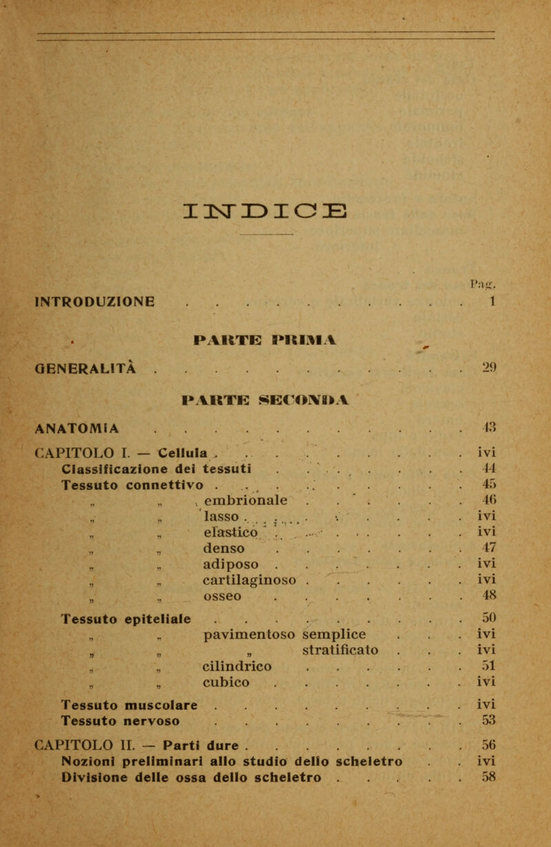 INDICE INTRODUZIONE PARTE PIUMA Prte. GENERALITÀ 29 PAKTE SE(<K\Ì>V ANATOMIA CAPITOLO I. — Cellula , Classificazione dei tessuti Tessuto connettivo . . embrionale lasso elastico . denso adiposo cartilaginoso osseo Tessuto epiteliale pavimentoso semplice „ stratificato cilindrico cubico .... Tessuto muscolare Tessuto nervoso CAPITOLO II. — Parti dure . ... Nozioni preliminari allo studio dello scheletro Divisione delle ossa dello scheletro 13 ivi 44 45 46 ivi ivi 47 ivi ivi 48 50 ivi ivi 51 ivi ivi 53 56 ivi 58