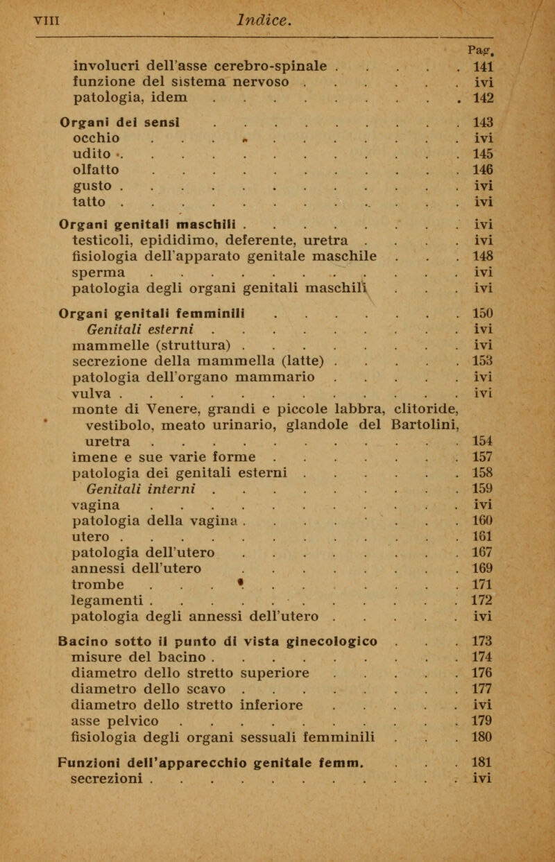 Pa?. involucri dell'asse cerebro-spinale . . 141 funzione del sistema nervoso .... ivi patologia, idem . 142 Organi dei sensi . 143 occhio .... ivi udito ■ . 145 olfatto . 146 gusto ivi tatto . ivi Organi genitali maschili ivi testicoli, epididimo, deferente, uretra ivi fisiologia dell'apparato genitale maschile . . 148 sperma ivi patologia degli organi genitali maschili . ivi Organi genitali femminili . 150 Genitali esterni ivi mammelle (struttura) ivi secrezione della mammella (latte) . . 153 patologia dell'organo mammario ivi vulva . ivi monte di Venere, grandi e piccole labbra, clitoride, vestibolo, meato urinario, glandole del Bartolini, uretra . 154 imene e sue varie forme . 157 patologia dei genitali esterni .... . 158 Genitali interni . 159 vagina . ivi patologia della vagina ..... . 160 utero . 161 patologia dell'utero . 167 annessi dell'utero . 169 trombe ......... . 171 legamenti . 172 patologia degli annessi dell'utero . ivi Bacino sotto il punto di vista ginecologico . 173 misure del bacino . 174 diametro dello stretto superiore . 176 diametro dello scavo . 177 diametro dello stretto inferiore .... ivi asse pelvico . 179 fisiologia degli organi sessuali femminili . 180 Funzioni dell'apparecchio genitale femm. . 181