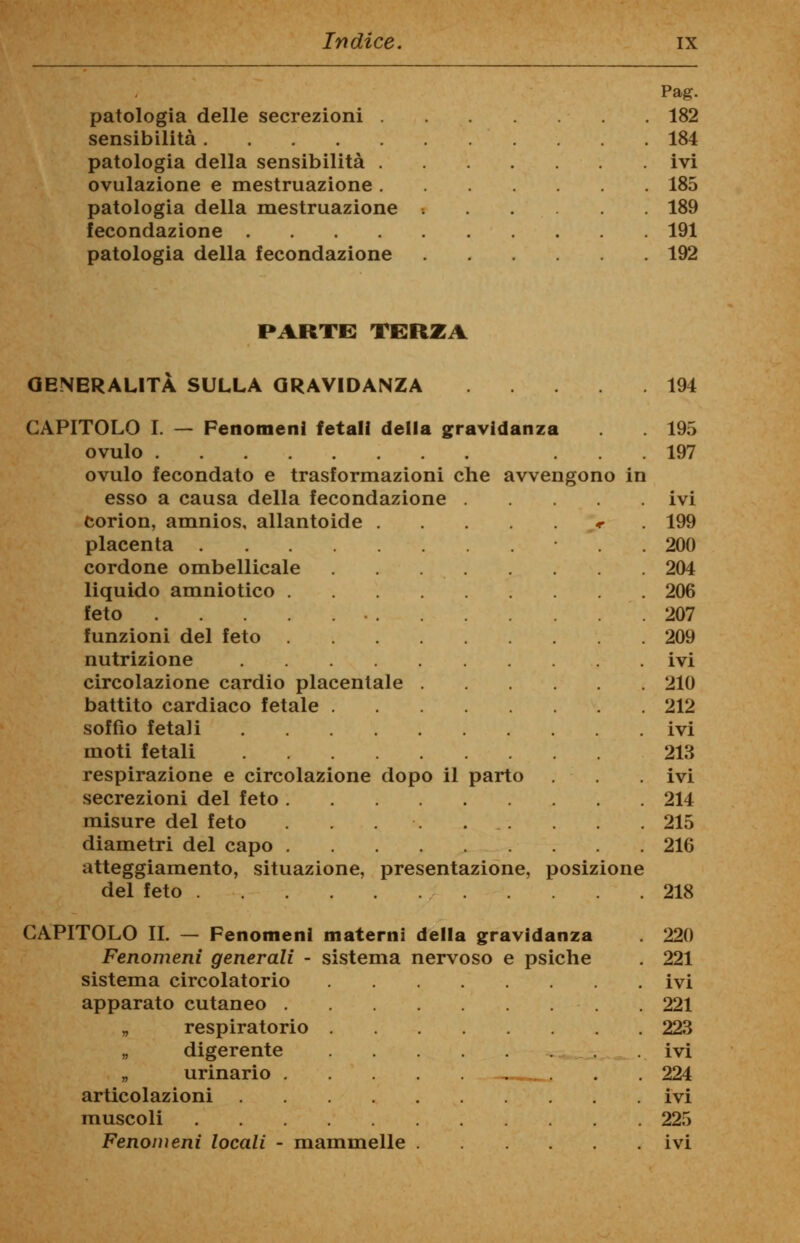 Pag. patologia delle secrezioni . . 182 sensibilità . 184 patologia della sensibilità . . ivi ovulazione e mestruazione . . 185 patologia della mestruazione . 189 fecondazione . 191 patologia della fecondazione . 192 PARTE TERZA GENERALITÀ SULLA GRAVIDANZA 194 CAPITOLO I. — Fenomeni fetali della gravidanza . 195 ovulo ... 197 ovulo fecondato e trasformazioni che avvengono in esso a causa della fecondazione ivi corion, amnios, allantoide * 199 placenta . 200 cordone ombellicale 204 liquido amniotico 206 feto 207 funzioni del feto 209 nutrizione ivi circolazione cardio placentale 210 battito cardiaco fetale 212 soffio fetali ivi moti fetali 213 respirazione e circolazione dopo il parto ivi secrezioni del feto 214 misure del feto . 215 diametri del capo 216 atteggiamento, situazione, presentazione, posizione del feto 218 CAPITOLO IL - Fenomeni Fenomeni generali - sistema circolatorio apparato cutaneo . „ respiratorio „ digerente „ urinario . articolazioni muscoli materni della gravidanza sistema nervoso e psiche 220 221 ivi 221 223 ivi 224 ivi 225