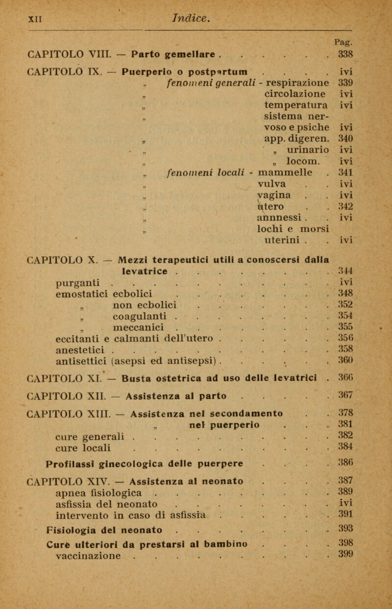 CAPITOLO Vili. — Parto gemellare CAPITOLO IX. Puerperio o postportum .... fenoiì)eni generali - respirazione „ circolazione temperatura „ sistema ner- voso e psiche „ app. digeren. „ urinario „ locom. fenomeni locali - mammelle vulva vagina utero annnessi . lochi e morsi uterini . CAPITOLO X. — Mezzi terapeutici utili a conoscersi dalla levatrice . purganti .... emostatici ecbolici „ non ecbolici „ coagulanti . „ meccanici . eccitanti e calmanti dell'utero anestetici antisettici (asepsi ed antisepsi) CAPITOLO XI. — Busta ostetrica ad uso delle levatrici CAPITOLO XII. — Assistenza al parto CAPITOLO XIII. — Assistenza nel secondamento „ nel puerperio cure generali cure locali Profilassi ginecologica delle puerpere CAPITOLO XIV. — Assistenza al neonato apnea fisiologica asfissia del neonato intervento in caso di asfissia Fisiologia del neonato .... Cure ulteriori da prestarsi al bambino vaccinazione Pag. 338 ivi 339 ivi ivi ivi 340 ivi ivi 341 ivi ivi 342 ivi 344 ivi 348 352 354 355 35(5 358 360 366 367 378 381 382 384 386 387 389 ivi 391 393 398 399
