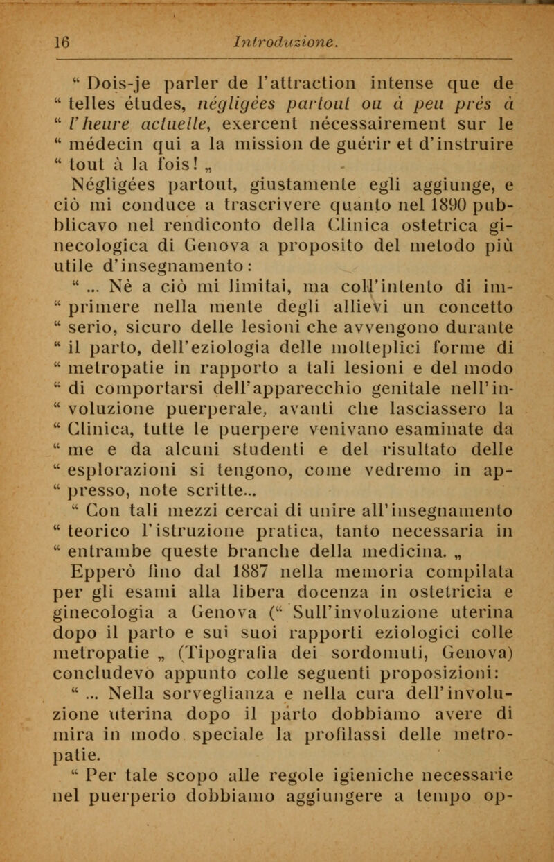  Dois-je parler de l'attraction intense que de  telles études, négligèes partout ou à pen près à  V heure actuelle, exercent nécessairement sur le u médecin qui a la mission de guérir et d'instruire  tout a la Ibis! „ Négligèes partout, giustamente egli aggiunge, e ciò mi conduce a trascrivere quanto nel 1890 pub- blicavo nel rendiconto della Clinica ostetrica gi- necologica di Genova a proposito del metodo più utile d'insegnamento:  ... Né a ciò mi limitai, ma coir intento di im-  primere nella mente degli allievi un concetto  serio, sicuro delle lesioni che avvengono durante  il parto, dell'eziologia delle molteplici forme di  metropatie in rapporto a tali lesioni e del modo  di comportarsi dell'apparecchio genitale nell'in-  voluzione puerperale, avanti che lasciassero la  Clinica, tutte le puerpere venivano esaminate da  me e da alcuni studenti e del risultato delle  esplorazioni si tengono, come vedremo in ap-  presso, note scritte...  Con tali mezzi cercai di unire all'insegnamento  teorico l'istruzione pratica, tanto necessaria in  entrambe queste branche della medicina. „ Epperò lino dal 1887 nella memoria compilata per gli esami alla libera docenza in ostetricia e ginecologia a Genova ( Sull'involuzione uterina dopo il parto e sui suoi rapporti eziologici colle metropatie „ (Tipografia dei sordomuti, Genova) concludevo appunto colle seguenti proposizioni:  ... Nella sorveglianza e nella cura dell'involu- zione uterina dopo il parto dobbiamo avere di mira in modo speciale la profilassi delle metro- patie.  Per tale scopo alle regole igieniche necessarie nel puerperio dobbiamo aggiungere a tempo op-