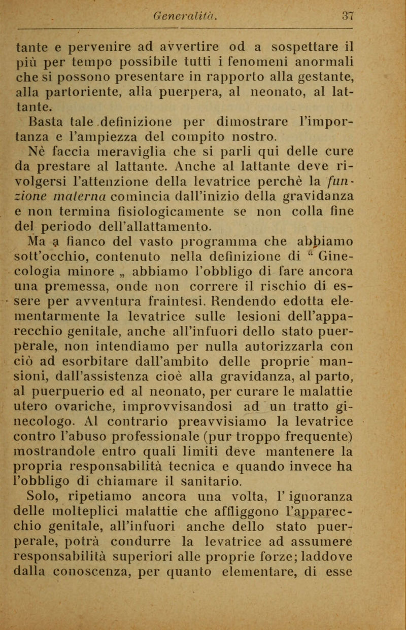 tante e pervenire ad avvertire od a sospettare il più per tempo possibile tutti i fenomeni anormali che si possono presentare in rapporto alla gestante, alla partoriente, alla puerpera, al neonato, al lat- tante. Basta tale definizione per dimostrare l'impor- tanza e l'ampiezza del compito nostro. Né faccia meraviglia che si parli qui delle cure da prestare al lattante. Anche al lattante deve ri- volgersi l'attenzione della levatrice perchè la fun- zione materna comincia dall'inizio della gravidanza e non termina fisiologicamente se non colla fine del periodo dell'allattamento. Ma a fianco del vasto programma che abbiamo sott'occhio, contenuto nella definizione di  Gine- cologia minore „ abbiamo l'obbligo di fare ancora una premessa, onde non correre il rischio di es- sere per avventura fraintesi. Rendendo edotta ele- mentarmente la levatrice sulle lesioni dell'appa- recchio genitale, anche all'infuori dello stato puer- perale, non intendiamo per nulla autorizzarla con ciò ad esorbitare dall'ambito delle proprie man- sioni, dall'assistenza cioè alla gravidanza, al parto, al puerpuerio ed al neonato, per curare le malattie utero ovariche, improvvisandosi ad un tratto gi- necologo. Al contrario preavvisiamo la levatrice contro l'abuso professionale (pur troppo frequente) mostrandole entro quali limiti deve mantenere la propria responsabilità tecnica e quando invece ha l'obbligo di chiamare il sanitario. Solo, ripetiamo ancora una volta, l'ignoranza delle molteplici malattie che affliggono l'apparec- chio genitale, all'infuori anche dello stato puer- perale, potrà condurre la levatrice ad assumere responsabilità superiori alle proprie forze; laddove dalla conoscenza, per quanto elementare, di esse