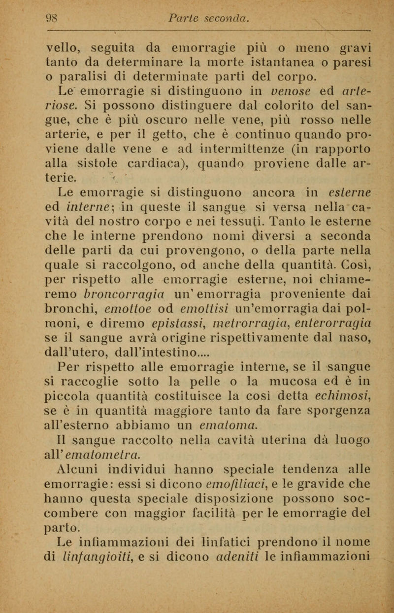 vello, seguita da emorragie più o meno gravi tanto da determinare la morte istantanea o paresi o paralisi di determinate parti del corpo. Le emorragie si distinguono in venose ed arte- riose. Si possono distinguere dal colorito del san- gue, che è più oscuro nelle vene, più rosso nelle arterie, e per il getto, che è continuo quando pro- viene dalle vene e ad intermittenze (in rapporto alla sistole cardiaca), quando proviene dalle ar- terie. Le emorragie si distinguono ancora in esterne ed interne-, in queste il sangue si versa nella ca- vità del nostro corpo e nei tessuti. Tanto le esterne che le interne prendono nomi diversi a seconda delle parti da cui provengono, o della parte nella quale si raccolgono, od anche della quantità. Così, per rispetto alle emorragie esterne, noi chiame- remo broncorragia un1 emorragia proveniente dai bronchi, enwttoe od emottisi un'emorragia dai pol- moni, e diremo epistassi, metrorragia, enterorragia se il sangue avrà origine rispettivamente dal naso, dall'utero, dall'intestino.... Per rispetto alle emorragie interne, se il sangue si raccoglie sotto la pelle o la mucosa ed è in piccola quantità costituisce la così detta echimosi, se è in quantità maggiore tanto da fare sporgenza all'esterno abbiamo un ematoma. Il sangue raccolto nella cavità uterina dà luogo a\Y ematometra. Alcuni individui hanno speciale tendenza alle emorragie: essi si dicono emofiliaci, e le gravide che hanno questa speciale disposizione possono soc- combere con maggior facilità per le emorragie del parto. Le infiammazioni dei linfatici prendono il nome di linfangioiti, e si dicono adeniti le infiammazioni