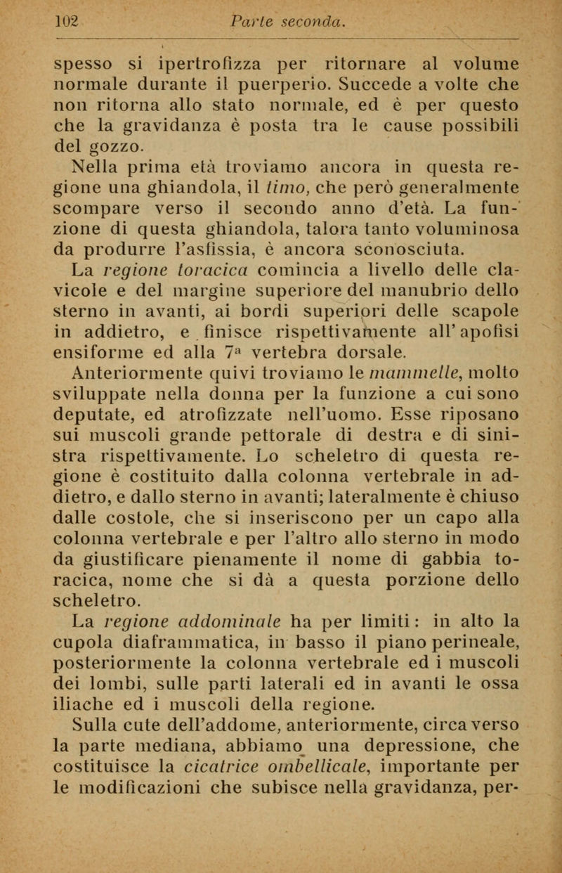 spesso si ipertrofìzza per ritornare al volume normale durante il puerperio. Succede a volte che non ritorna allo stato normale, ed è per questo che la gravidanza è posta tra le cause possibili del gozzo. Nella prima età troviamo ancora in questa re- gione una ghiandola, il timo, che però generalmente scompare verso il secondo anno d'età. La fun- zione di questa ghiandola, talora tanto voluminosa da produrre l'asfissia, è ancora sconosciuta. La regione toracica comincia a livello delle cla- vicole e del margine superiore del manubrio dello sterno in avanti, ai bordi superiori delle scapole in addietro, e . finisce rispettivamente all' apofìsi ensiforme ed alla 7a vertebra dorsale. Anteriormente quivi troviamo le mammelle, molto sviluppate nella donna per la funzione a cui sono deputate, ed atrofizzate nell'uomo. Esse riposano sui muscoli grande pettorale di destra e di sini- stra rispettivamente. Lo scheletro di questa re- gione è costituito dalla colonna vertebrale in ad- dietro, e dallo sterno in avanti; lateralmente è chiuso dalle costole, che si inseriscono per un capo alla colonna vertebrale e per l'altro allo sterno in modo da giustificare pienamente il nome di gabbia to- racica, nome che si dà a questa porzione dello scheletro. La regione addominale ha per limiti : in alto la cupola diaframmatica, in basso il piano perineale, posteriormente la colonna vertebrale ed i muscoli dei lombi, sulle parti laterali ed in avanti le ossa iliache ed i muscoli della regione. Sulla cute dell'addome, anteriormente, circa verso la parte mediana, abbiamo^ una depressione, che costituisce la cicatrice ombellicale, importante per le modificazioni che subisce nella gravidanza, per-