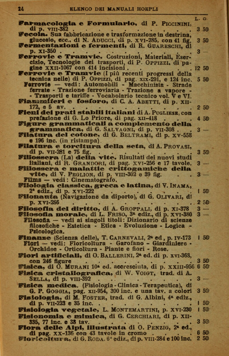 L- « Farmacologia e Formularlo, di P. Piccinini, di p. viii-382 3 50 fecola. Sua fabbricazione e trasformazione in destrina, glucosio, ecc., di N. Aducci, di p. XVI-2S5, con 41 fìg. 3 50 Fermentazioni e fermenti, di R. Guareschi, di p. XI-350 3 — Ferrovie e Tramvie. Costruzioni, Materiali, Eser- cislo, Tecnologie dei trasporti, di P. Oppizzi, di pa- gine XXII-1067 con 414 incisioni . . 12 50 Ferro-vie e Tramvie (I più recenti progressi della tecnica nelle) di P. Oppizzi, di pag, xix-291, e 124 ine. 5 50 Ferrovie — vedi: Automobili - Macchinista - Strade ferrate - Trazione ferroviaria - Trazione a vapore - - Trasporti e tariffe - Vocabolario tecnico voi. V e VL Fiammiferi e fosforo, di C. A. Ab etti, di p. xii- 172, e 5 av. . . 2 50 Fieni del prati stabili Italiani di A. Pugliese, con prefazione di G. Lo Priore, di pag. xn-418 . . . 4 50 Figure grammaticali a complemento della grammatica, di G. Salvagni, di p. vn-308 . . 3 — Filatura del cotone, di G. Beltrami, di p. xv-558 • 196 ine. (in ristampa). Filatura e torcitura della seta, di A. Provasi, di p. vn-281 e 75 fig 3 50 Fillossera (La) della vite* Risultati dei nuovi studi italiani, di R. Grandori, di pag. xvi-256 e 17 tavole. 3 — Fillossera e malattie crlttogamicne della vite, di V. Peglion, di p. vm-302 e 39 fig. . . 3 — Filma — vedi : Cinematografo. Filologia classica, greca e latina, di V. In ama, 2* ediz,, di p. xvi-222 I 50 Filonauta (Navigazione da diporto), di G. Oli vari, di p. xvi-286 2 5fr Filosofìa del diritto, di A. Groppali, di p. xi-378 3 — Filosofia morale, di L. Friso, 3* ediz., di p. xvi-380 3 — Filosofia — vedi ai singoli titoli: Dizionario di scienze filosofiche - Estetica - Etica - Evoluzione - Logica - Psicologica. Finanze (Scienza delle), T. Carnevali, 2» ed, p. iv-173 I 50 Fiori — vedi: Floricoltura - Garofano - Giardiniere - Orchidee - Orticoltura - Piante e fiori - Rose. Fiori artificiali, di O. Ballerini, 2» ed. di p. xvi-363, con 246 figure 3 50 fisica, di O. Murani 10» ed. accresciuta, di p. xxm-956 6 5$ Fisica cristallografica, di W. Voigt, trad. di A. Sella, di p. vm-392 3 — Fisica medica. (Fisiologia - Clinica - Terapeutica), di G. P. Goggia, pag. xn-954, 300 ine. e una tav. a colori 3 5$ Fisiologia, di M. Poster, trad. di G. Albini, 4a ediz., di p. vil-223 e 35 ine I 5& Fisiologia vegetale, L. Montemartini, p. xvi-230 I 50 Fisionomia e mimica, di G. Cerchiari, di p. xn- 835, 77 ine. e 38 tav 3 5$ Flora delle Alpi, illustrata di 0. Penzig, 2» ed., di pag. xx-136 con 43 tavole in cromo . . . .6 5$ ^lorScoltura, di G. Roda. 6- ediz., di p. viii-284 e 100 ine. 2 50