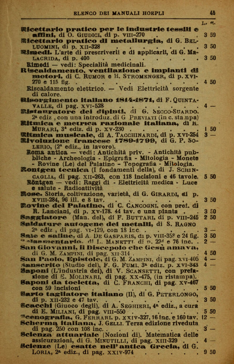 L. *. ricettario pratico pei* le Industrie tessili e Affini, di 0. Giudici, di p. viii-270 3 59 ricettario pratico di metallurgia, di G. Bel- LU0M1NI, di p. XII-328 3 50 SUmedi. L'arte di prescriverli e di applicarli, di G. Ma- LACRIDA, di p. 400 3 50 Rimedi — vedi: Specialità medicinali. R(scaldamento, ventilazione e Impianti di motori, di G. Rumor e H. Stromenger, di p. xvi- 270 e i 115 fig 4 50 Riscaldamento elettrico. — Vedi Elettricità sorgente di calore. Risorgimento italiano ISl^-iSTl, di F. Quinta- valle, di pag. xvi-528 4 — &lstai*ratore del dipinti, di G. Secco-Suardo. 2» ediz , con una introduz. di G Previati (in e. staupa) Ritmica e metrica razionale italiana, dì ti. Murari, 3* ediz. di p. xv-230 I 50 Ritmica musicale, di A. Tacchinardi, di p. xvi-254 3 — Rivoluzione francese 1T89-1799, di G. P. So- lerio, (2a ediz., in lavoro). Roma antica — vedi : Antichità priv. - Antichità pub- bliche - Archeologia - Epigrafia - Mitologia - Moneto - Rovine (Le) del Palatino - Topografia • Mitologia. Rontgen tecnica (I fondamenti della), di J. Schin- caglia, di pag. xn-263, con 118 incisioni e 46 tavole, 5 50 Rontgen — vedi: Raggi di - Elettricità medica - Luce e salute - Radioattività R&se* Storia, coltivazione, varietà, di G. Girardi, di p. XVHi-284, 96 ili. e 8 tav 3 50 HoTlne del Palatino, di C. Cancogni, con pref. di R. Lanciarli, di p. xv-178. 44 tav. e una pianta . . 3 50 8taf?Klatore (Man, del), di F. Buttari, di p. viil-245 2 50 Saldature autogene del metalli, di S. Ragno 2a ediz , di pag. vi-129, con 18 ine 3 — Sa&e e saline, ai A De Gasparis, cu p. vin-35? e 24 fig. 3 50 **»ini>mentai*to- rt! L. Manettt di t». 22^ e 78 Inc. . 2 — San Giovanni, il Discepolo che Gesù amava, di G. M. Zampini, di pag. xn-314 ■ . 4 50 San Paolo, Epistole, di G. M. Zampini, di pag. xvi-405 4 — Sanscrito (Studio del), F. G. Fumi, 3* ediz. p. xvi-343 4 — Saponi (L'industria dei), di V. Scansetti, con prefa- zione di G. Molinari, di pag. xx-475, (in ristampa). Saponi da toeletta, di G. Franchi, di pag. xv-467 con 59 Incisioni 5 50 Sarto tagliatore Italiano (II), di G. Peterlongo, di p. xil-232 e 47 tav 3 50 Scacchi (Giuoco degli), di A. Seghieri, 4a ediz., a cura di E. Miliani, di pag. vm-550 5 50 Scenografia, G. Ferrari, p. xxiv-327,16 ine. e 160 tav. 12 — Scherma italiana, J. Gelli. Terza edizione riveduta di pag. 250 con 108 ine . 3 — Scienza attuariale (Nozioni di). Matematica delle assicurazioni, di G. Minutilli, di pag. xm-329 . . 4 — Scienze (Le) esatte ne II» antica Grecia, di G.