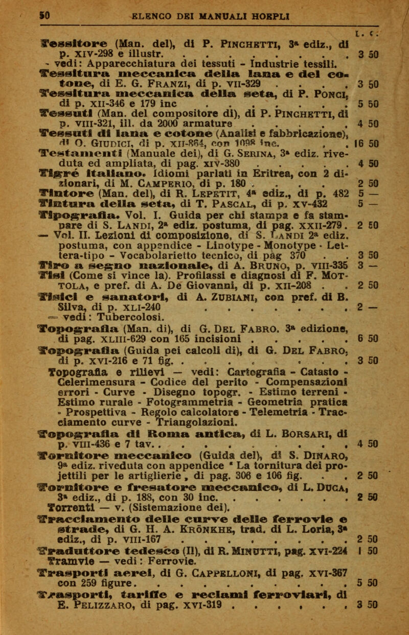 l. «. l'esattore (Man. del), di P. Pinghetti, 3* ediz., di p. xiv-298 è illustr 3 50 - vedi: Apparecchiatura dei tessuti - Industrie tessili. Tessitura meccanica della lana e del co* tone, di E. G. Franzi, di p. vii-329 . . . 3 50 Tessitura meccanica della seta, di P. Pongi, di p. xil-346 e 179 ine . .... 5 50 Tessuti (Man. del compositore di), di P. Pinghetti, di p. viii-321, ili. da 2000 armature . . 4 50 Tessuti di lana e cotone (Analisi e fabbricazione)) A* O. Giudici, di p. xn-864, con 109» «ne. . . 16 50 Testamenti (Manuale dei), di G. Serina, 3» ediz. rive- duta ed ampliata, di pag. xiv-380 4 50 Tigrré Italiano. Idiomi parlati in Eritrea, con 2 di- zionari, di M. Camperio, di p. 180 . . . . 2 50 Tintore (Man. del), di H. Lepetit, 4» ediz., di p. 482 5 — Tintura della seta, di T. Pascal, di p. xv-432 5 — Tipografia. Voi. I. Guida per chi stampa e fa stam- pare di S. Landi, 2* ediz. postuma, di pag. xxii-279. 2 £0 — Voi. il. Lezioni di composizione, di S. Landi 2a ediz. postuma, con appendice - Linotype - Monotype • Let- tera-tipo - Vocabolarietto tecnico, di pag 370 . . 3 50 Tiro a segno nazionale, di A. Bruno, p. viii-335 3 — Tisi (Come si vince la). Profilassi e diagnosi di F. Mot- tola, e pref. di A. De Giovanni, di p. XII-2Q8 . . 2 50 Tisici e sanatori, di A. Zubiani, con pref. di B. Silva, di p. xli-240 2 — — vedi : Tubercolosi. Topografia (Man. di), di G. Del Fabro. 3* edizione, di pag. xliii-629 con 165 incisioni 6 50 Topografia (Guida pei calcoli di), di G. Del Fabro. di p. xvi-216 e 71 fig . . . 3 50 Topografia e rilievi — vedi: Cartografìa - Catasto - Celerimensura - Codice del perito - Compensazioni errori - Curve - Disegno topogr. - Estimo terreni - Estimo rurale - Fotogrammetria - Geometria pratica - Prospettiva - Regolo calcolatore - Telemetria - Trac- ciamento curve - Triangolazioni. Topografia di Roma antica, di L. Borsari, di p. vin-436 e 7 tav ... 4 50 Tornitore meccanico (Guida del), di S. Dinaro, 9a ediz. riveduta con appendice ■ La tornitura dei pro- iettili per le artiglierie , di pag. 306 e 106 fig. . . 2 50 Tornitore e fresatore meccanico, di L. Duca, 3» ediz., di p. 188, con 30 ine 2 50 Torrenti — v. (Sistemazione dei). tracciamento delle curve delle ferrovie e strade, di G. H. A. Krónkhe, trad. di L. Loria, 3* ediz., di p. viii-167 2 50 traduttore tedesco (II), di R. Minutti, pag. xvi-224 I 50 Tramvie — vedi : Ferrovie. Trasporti aerei, di G. Cappelloni, di pag. xvi-367 con 259 figure 5 50 l?>»asportl, tariffe e reclami ferroviari, di